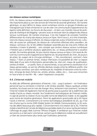 uu     Les Cahiers de l’Institut Wallon pour la Santé Mentale



Les réseaux sociaux numériques
Enfin, les réseaux sociaux numériques (social networks) ne manquent pas d’occuper une
très importante place au sein des services de l’Internet de seconde génération. De manière
générique, on peut définir le réseau social numérique comme un groupe d’individus qui
interagissent par le biais d’Internet en vue de créer une communauté d’appartenance (eu
égard à cette définition, les forums de discussion – et dans une moindre mesure les prati-
ques de chatting et de blogging – peuvent aussi se retrouver dans la catégorie des réseaux
sociaux numériques). De manière empirique, il est très frappant de constater l’extrême
différenciation du champ des réseaux sociaux en ligne. Parmi ceux-ci, et à titre d’exemple,
citons les réseaux sociaux d’affaires, les réseaux organisés autour d’évènements (ex. cultu-
rels), de causes (ex. politiques), les réseaux de «rencontres affectives et/ou sexuelles», les
réseaux «amicaux» (ex. le très célèbre Facebook rassemble plus de cinq cents millions de
membres à travers la planète)... sans compter que certains réseaux sociaux numériques
n’hésitent pas à combiner plusieurs applications (ex. un réseau professionnel à vocation
sociale). De manière générale, les plus récents réseaux sociaux en ligne n’ont cessé de clô-
turer leur communauté d’appartenance légitime (ex. les propriétaires de chien, les joueurs
de poker, les usagers de la chirurgie esthétique…). Très concrètement, comment «faire
réseau» ? Dans un premier temps, chaque internaute a la possibilité de créer un espace
Web doté d’une série d’informations personnelles (ex. état civil, niveau de qualification,
centres d’intérêt… : un profil). Dans un second temps, ce qui permet la constitution d’un
réseau personnalisé, ce sont les affinités électives nouées entre les différents profils. Une
fois le réseau constitué, sont alors nombreuses les modalités d’interaction entre les mem-
bres : échange de divers fichiers (ex. articles, photos, vidéos, etc.)... mais aussi rencontres
en face-à-face (in real life – IRL – selon l’expression consacrée).

4.4. L’Internet mobile
Au-delà des différentes générations d’Internet, c’est – jusqu’à présent – via l’ordinateur
personnel que la connexion à Internet a été rendue possible. Depuis quelques années
toutefois, les choses sont en train de changer. Ainsi, lentement mais sûrement, l’arrivée de
l’Internet mobile (dit également Internet de poche) pose la question de la redéfinition des
modes d’accès au réseau mondial. Aux fondements technologiques de l’Internet mobile,
il s’agit de pointer la création d’une nouvelle norme de téléphonie mobile : la 3G (appelée
aussi norme de troisième génération). Parmi les applications grand public de la 3G figure
l’accès à Internet. Contrairement à la norme technologique précédente (la 2G, qui n’est
rien d’autre que la norme GSM (Global System for Mobile Communication)), la 3G auto-
rise des débits beaucoup plus rapides. Concomitamment à la création de la 3G, l’Internet
mobile a bénéficié de l’arrivée de téléphones portables dotés d’un écran tactile permettant
l’affichage de pages Web (comme l’iPhone d’Apple). Il semblerait que l’Internet mobile
soit promis à un bel avenir commercial, sachant que le téléphone mobile est actuellement
un bien de consommation plus vendu que l’ordinateur personnel.




                                             19
 