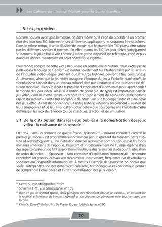 uu      Les Cahiers de l’Institut Wallon pour la Santé Mentale



     5. Les jeux vidéo
Comme nous en avons pris la mesure, dès lors même qu’il s’agit de procéder à un premier
état des lieux des TIC, Internet et ses différentes applications ne sauraient être occultées.
Dans le même temps, il serait illusoire de penser que le champ des TIC puisse être saturé
par les différents services d’Internet. En effet, parmi les TIC, les jeux vidéo (videogames)
se donnent aujourd’hui à voir comme l’autre grand dispositif de référence, érigé depuis
quelques années maintenant en objet scientifique légitime.

Pour rendre compte de cette vaste nébuleuse en continuelle évolution, nous avons pris le
parti – dans la foulée de Genvo20 – d’insister lourdement sur l’histoire faite par les acteurs
de l’industrie vidéoludique [sachant que d’autres histoires peuvent êtres construites].
A l’évidence, alors que le jeu vidéo inaugure l’époque du jeu à l’échelle planétaire21, le
vidéoludisme s’inscrit dans un terreau culturel doté par l’industrie d’une puissance de dif-
fusion mondiale. Bien sûr, il eût été possible d’emprunter d’autres voies pour appréhender
le monde des jeux vidéo. Ainsi, si la notion de genre (i.e. de type) est importante dans le
jeu vidéo, dans le même temps – compte tenu précisément de l’évolution extrêmement
rapide du secteur – il reste très compliqué de construire une typologie stable et exhaustive
des jeux vidéo. Avant de donner corps à notre histoire, retenons simplement – au-delà de
leurs sous-genres et de leur hybridation potentielle – que trois genres ont l’habitude d’être
distingués : les jeux de réflexion (ou de stratégie), d’action et de simulation.

5.1. De la distribution dans les lieux publics à la domestication des jeux
     vidéo : la naissance de la console

En 1962, dans un contexte de guerre froide, Spacewar22 – souvent considéré comme le
premier jeu vidéo – est programmé sur ordinateur par un étudiant du Massachusetts Insti-
tute of Technology (MIT), une institution dont les recherches sont soutenues par les fonds
militaires américains de l’époque. Résultant d’un détournement de l’usage légitime d’un
des supercalculateurs du MIT (exploration minutieuse des ressources du dispositif, utilisation
de codes de triche…), Spacewar – sans connaître d’exploitation commerciale – rencontre
cependant un grand succès au sein des campus universitaires, fréquentés par des étudiants
socialisés aux dispositifs informatiques. A travers l’exemple de Spacewar, on notera que
seule l’interpénétration des dimensions culturelle, technologique et économique permet
de comprendre l’émergence et l’institutionnalisation des jeux vidéo23.


20
   Genvo S., voir bibliographie, n° 59.
21
   Schaeffer J.-M., voir bibliographie, n° 135.
22
   Dans ce jeu de combat spatial, deux protagonistes contrôlent chacun un vaisseau, en influant sur
   la rotation et la vitesse de l’engin. L’objectif est de détruire son adversaire en le touchant avec une
   torpille.
23
   Kline S., Dyer-Witheford N., De Peuter G., voir bibliographie, n° 90.


                                                   20
 