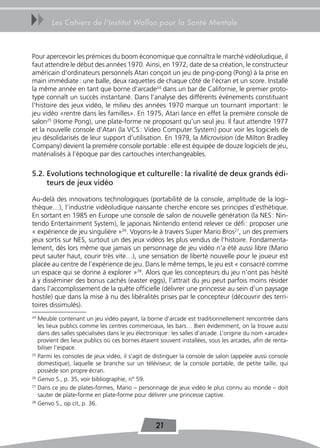 uu      Les Cahiers de l’Institut Wallon pour la Santé Mentale



Pour apercevoir les prémices du boom économique que connaîtra le marché vidéoludique, il
faut attendre le début des années 1970. Ainsi, en 1972, date de sa création, le constructeur
américain d’ordinateurs personnels Atari conçoit un jeu de ping-pong (Pong) à la prise en
main immédiate : une balle, deux raquettes de chaque côté de l’écran et un score. Installé
la même année en tant que borne d’arcade24 dans un bar de Californie, le premier proto-
type connaît un succès instantané. Dans l’analyse des différents événements constituant
l’histoire des jeux vidéo, le milieu des années 1970 marque un tournant important : le
jeu vidéo «rentre dans les familles». En 1975, Atari lance en effet la première console de
salon25 (Home Pong), une plate-forme ne proposant qu’un seul jeu. Il faut attendre 1977
et la nouvelle console d’Atari (la VCS : Video Computer System) pour voir les logiciels de
jeu désolidarisés de leur support d’utilisation. En 1979, la Microvision (de Milton Bradley
Company) devient la première console portable : elle est équipée de douze logiciels de jeu,
matérialisés à l’époque par des cartouches interchangeables.

5.2. Evolutions technologique et culturelle : la rivalité de deux grands édi-
     teurs de jeux vidéo

Au-delà des innovations technologiques (portabilité de la console, amplitude de la logi-
thèque…), l’industrie vidéoludique naissante cherche encore ses principes d’esthétique.
En sortant en 1985 en Europe une console de salon de nouvelle génération (la NES : Nin-
tendo Entertainment System), le japonais Nintendo entend relever ce défi : proposer une
« expérience de jeu singulière »26. Voyons-le à travers Super Mario Bros27, un des premiers
jeux sortis sur NES, surtout un des jeux vidéos les plus vendus de l’histoire. Fondamenta-
lement, dès lors même que jamais un personnage de jeu vidéo n’a été aussi libre (Mario
peut sauter haut, courir très vite…), une sensation de liberté nouvelle pour le joueur est
placée au centre de l’expérience de jeu. Dans le même temps, le jeu est « consacré comme
un espace qui se donne à explorer »28. Alors que les concepteurs du jeu n’ont pas hésité
à y disséminer des bonus cachés (easter eggs), l’attrait du jeu peut parfois moins résider
dans l’accomplissement de la quête officielle (délivrer une princesse au sein d’un paysage
hostile) que dans la mise à nu des libéralités prises par le concepteur (découvrir des terri-
toires dissimulés).
24
   Meuble contenant un jeu vidéo payant, la borne d’arcade est traditionnellement rencontrée dans
   les lieux publics comme les centres commerciaux, les bars… Bien évidemment, on la trouve aussi
   dans des salles spécialisées dans le jeu électronique : les salles d’arcade. L’origine du nom «arcade»
   provient des lieux publics où ces bornes étaient souvent installées, sous les arcades, afin de renta-
   biliser l’espace.
25
   Parmi les consoles de jeux vidéo, il s’agit de distinguer la console de salon (appelée aussi console
   domestique), laquelle se branche sur un téléviseur, de la console portable, de petite taille, qui
   possède son propre écran.
26
   Genvo S., p. 35, voir bibliographie, n° 59.
27
   Dans ce jeu de plates-formes, Mario – personnage de jeux vidéo le plus connu au monde – doit
   sauter de plate-forme en plate-forme pour délivrer une princesse captive.
28
   Genvo S., op cit, p. 36.


                                                  21
 