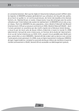 uu     Les Cahiers de l’Institut Wallon pour la Santé Mentale



en constante évolution. Bien que les règles et mécanismes ludiques puissent différer selon
les logiciels, le MMORPG propose généralement aux utilisateurs de résoudre des quêtes,
de se réunir en guilde (i.e. en communauté de jeu), de mener des batailles entre diverses
factions, etc. Représenté par un avatar, chaque joueur noue des échanges avec les autres
utilisateurs par l’intermédiaire des avatars les représentant : le MMORPG est en cela un jeu
en réseau. Parmi les MMORPG les plus populaires, citons World of Warcraft (de Blizzard
Entertainment). Diffusé sur plusieurs continents en 2004, World of Warcraft (WoW) – dont
l’univers persistant se caractérise par des motifs inspirés de la littérature heroïc-fantasy –
a réussi le pari de réunir près de douze millions d’abonnés à travers le monde fin 2008
(abonnement mensuel de onze à treize euros, en fonction de la durée de l’abonnement,
et en sus de l’achat initial du jeu sur DVD). Enfin, souvent mis en parallèle avec WoW sans
pour autant être un strict MMORPG, Second Life (de Linden Lab) se donne à voir comme
l’autre grand univers persistant. En 2008, ce jeu en ligne massivement multijoueur (MMOG)
de type «hypermoderne» comptait lui aussi près de douze millions de membres à travers le
monde (contrairement à WoW, Second Life est accessible via téléchargement gratuit).




                                             24
 