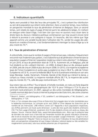 uu      Les Cahiers de l’Institut Wallon pour la Santé Mentale



     6. Indicateurs quantitatifs
Après avoir procédé à l’état des lieux des principales TIC, c’est à présent leur distribution
au sein de la population qui retient notre attention. Dans un premier temps, nous mettons
en perspective mondiale le taux de pénétration d’Internet en Belgique. Dans un second
temps, sont relatés les types d’usage d’Internet parmi les adolescents belges. En mettant
en exergue cette classe d’âge, il est bien clair que nous ne saurions nous situer dans la
droite ligne du discours médiatico-politique contemporain qui trop souvent encore tend
à réduire la jeunesse à une catégorie à risques. En revanche, dès lors même que l’âge
apparaît comme une variable lourde dans l’utilisation des TIC, sonder les usages des ado-
lescents en matière d’Internet, c’est fondamentalement interroger la classe d’âge qui a le
plus investi les TIC36.

6.1. taux de pénétration d’Internet

A cette échelle, moins que le nombre d’usagers d’Internet par pays, indicateur fréquemment
rencontré mais finalement peu parlant, c’est d’abord le taux de pénétration d’Internet dans la
population (usagers d’Internet / population totale) qui retient notre attention37. En Belgique,
en juin 2010, le taux de pénétration était de 77,8 %. Autrement dit, en Belgique, près de
huit résidents sur dix «utilisent Internet» ; en 2000, ils étaient deux sur dix, presque quatre
en 2004, près de cinq en 2006 et plus de cinq en 2008. En 2010, si la moyenne européenne
(pays de l’Union Européenne et autres pays européens) se situe à 58,4 %, celle de l’Union
Européenne à 67,6 %, ce sont la Hollande (88,6 %) et la Scandinavie entendue en son sens
large (Norvège, Suède, Danemark, Finlande, Islande et Iles Féroé) qui mènent la danse, y
compris au niveau mondial. La moyenne mondiale affiche 28,7 %, la moyenne des autres
pays du monde 25,7 %, celle des pays nord-américains 77,4 %.

Que retenir des ces chiffres ? Tout d’abord, à l’échelle mondiale, on note une forte disparité
entre les différentes zones géographiques (de 10,9 % pour l’Afrique à 77,4 % pour le
continent nord-américain). En 2001, appuyé sur des cartes mondiales de télégéographie,
Castells montrait déjà dans l’accès à Internet la prégnance des Etats-Unis, des zones urbaines
36
   Bevort E., Bréda I., voir bibliographie, n° 20 ; Lardellier P., voir bibliographie, n° 94 ; Octobre S. , voir
   bibliographie, n° 124.
37
   Ainsi, si l’on compare deux pays (Chine et Etats-Unis) fort engagés dans la lutte mondialisée pour
   le leadership économique, on constate qu’en avril 2009 la Chine dépasse les Etats-Unis par le
   nombre de ses internautes : 298 millions contre 227. Rapportés à leurs populations respectives,
   ces chiffres prennent une toute autre dimension : si près des trois quarts des résidents américains
   (74,7 %) font usage d’Internet, seulement 22,4 % des résidents chinois ont accès au réseau des
   réseaux. Source : Internet World Stats, www.internetworldstats.com. Alors que la présente base
   de données vise avant tout à faire état de l’ensemble mondial des grands indicateurs d’Internet,
   elle ne dit en revanche rien des caractéristiques de la variable «usager d’Internet». S’agit-il ici d’un
   usager occasionnel ? Régulier ? Dans la mesure où nous lisons l’indicateur (le taux de pénétration)
   dans une perspective comparative (et que chaque indicateur national repose sur des variables ho-
   mogènement construites), cela nous semble présenter peu d’importance.


                                                     25
 