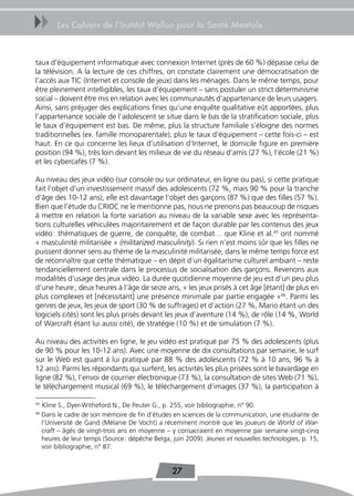 uu        Les Cahiers de l’Institut Wallon pour la Santé Mentale



taux d’équipement informatique avec connexion Internet (près de 60 %) dépasse celui de
la télévision. A la lecture de ces chiffres, on constate clairement une démocratisation de
l’accès aux TIC (Internet et console de jeux) dans les ménages. Dans le même temps, pour
être pleinement intelligibles, les taux d’équipement – sans postuler un strict déterminisme
social – doivent être mis en relation avec les communautés d’appartenance de leurs usagers.
Ainsi, sans préjuger des explications fines qu’une enquête qualitative eût apportées, plus
l’appartenance sociale de l’adolescent se situe dans le bas de la stratification sociale, plus
le taux d’équipement est bas. De même, plus la structure familiale s’éloigne des normes
traditionnelles (ex. famille monoparentale), plus le taux d’équipement – cette fois-ci – est
haut. En ce qui concerne les lieux d’utilisation d’Internet, le domicile figure en première
position (94 %), très loin devant les milieux de vie du réseau d’amis (27 %), l’école (21 %)
et les cybercafés (7 %).

Au niveau des jeux vidéo (sur console ou sur ordinateur, en ligne ou pas), si cette pratique
fait l’objet d’un investissement massif des adolescents (72 %, mais 90 % pour la tranche
d’âge des 10-12 ans), elle est davantage l’objet des garçons (87 %) que des filles (57 %).
Bien que l’étude du CRIOC ne le mentionne pas, nous ne prenons pas beaucoup de risques
à mettre en relation la forte variation au niveau de la variable sexe avec les représenta-
tions culturelles véhiculées majoritairement et de façon durable par les contenus des jeux
vidéo : thématiques de guerre, de conquête, de combat… que Kline et al.45 ont nommé
« masculinité militarisée » (militarized masculinity). Si rien n’est moins sûr que les filles ne
puissent donner sens au thème de la masculinité militarisée, dans le même temps force est
de reconnaître que cette thématique – en dépit d’un égalitarisme culturel ambiant – reste
tendanciellement centrale dans le processus de socialisation des garçons. Revenons aux
modalités d’usage des jeux vidéo. La durée quotidienne moyenne de jeu est d’un peu plus
d’une heure ; deux heures à l’âge de seize ans, « les jeux prisés à cet âge [étant] de plus en
plus complexes et [nécessitant] une présence minimale par partie engagée »46. Parmi les
genres de jeux, les jeux de sport (30 % de suffrages) et d’action (27 %, Mario étant un des
logiciels cités) sont les plus prisés devant les jeux d’aventure (14 %), de rôle (14 %, World
of Warcraft étant lui aussi cité), de stratégie (10 %) et de simulation (7 %).

Au niveau des activités en ligne, le jeu vidéo est pratiqué par 75 % des adolescents (plus
de 90 % pour les 10-12 ans). Avec une moyenne de dix consultations par semaine, le surf
sur le Web est quant à lui pratiqué par 88 % des adolescents (72 % à 10 ans, 96 % à
12 ans). Parmi les répondants qui surfent, les activités les plus prisées sont le bavardage en
ligne (82 %), l’envoi de courrier électronique (73 %), la consultation de sites Web (71 %),
le téléchargement musical (69 %), le téléchargement d’images (37 %), la participation à

45
     Kline S., Dyer-Witheford N., De Peuter G., p. 255, voir bibliographie, n° 90.
46
     Dans le cadre de son mémoire de fin d’études en sciences de la communication, une étudiante de
     l’Université de Gand (Mélanie De Vocht) a récemment montré que les joueurs de World of War-
     craft – âgés de vingt-trois ans en moyenne – y consacraient en moyenne par semaine vingt-cinq
     heures de leur temps (Source : dépêche Belga, juin 2009). Jeunes et nouvelles technologies, p. 15,
     voir bibliographie, n° 87.


                                                   27
 