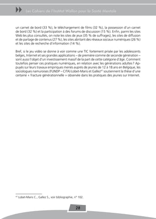 uu         Les Cahiers de l’Institut Wallon pour la Santé Mentale



un carnet de bord (33 %), le téléchargement de films (32 %), la possession d’un carnet
de bord (32 %) et la participation à des forums de discussion (15 %). Enfin, parmi les sites
Web les plus consultés, on note les sites de jeux (35 % de suffrages), les sites de diffusion
et de partage de contenus (27 %), les sites abritant des réseaux sociaux numériques (26 %)
et les sites de recherche d’information (14 %).

Bref, si le jeu vidéo se donne à voir comme une TIC fortement prisée par les adolescents
belges, Internet et ses grandes applications – de première comme de seconde génération –
sont aussi l’objet d’un investissement massif de la part de cette catégorie d’âge. Comment
toutefois penser ces pratiques numériques, en relation avec les générations adultes ? Ap-
puyés sur leurs travaux empiriques menés auprès de jeunes de 12 à 18 ans en Belgique, les
sociologues namuroises (FUNDP – CITA) Lobet-Maris et Gallez47 soutiennent la thèse d’une
certaine « fracture générationnelle » observée dans les pratiques des jeunes sur Internet.




47
     Lobet-Maris C., Gallez S., voir bibliographie, n° 102.


                                                    28
 