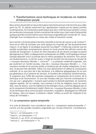 uu      Les Cahiers de l’Institut Wallon pour la Santé Mentale



     7. transformations socio-techniques et incidences en matière
        d’interaction sociale
Nous venons de prendre la mesure de la place importante prise par Internet et les jeux vidéo
parmi les TIC. En atteste notamment leur appropriation massive par les classes juvéniles
contemporaines. De manière plus systématique que cela n’a été fait jusqu’à présent, surtout
de manière plus transversale, tentons maintenant de mettre à jour (sans visée d’exhaustivité)
quelques grandes transformations socio-techniques engendrées par l’arrivée des TIC. Aussi,
d’épingler leurs conséquences au niveau des modes d’interaction sociale.

Sans trancher si le temps présent doit être interprété en termes de rupture ou de mutation48,
force est en effet de constater que notre époque est traversée par des bouleversements
majeurs. A cet égard, le sociologue louvaniste Guy Bajoit49 n’hésite pas à penser que les
sociétés occidentales contemporaines doivent en toute priorité être définies comme des
sociétés de changement. A travers les titres évocateurs de ses récents ouvrages (Le grand
dérangement en 2005, Le dépaysement contemporain en 2009), l’anthropologue français
Georges Balandier inscrit sa pensée dans le même paradigme de recherche. Pour penser
ces bouleversements, ce dernier auteur a forgé de manière très heuristique le concept de
« nouveaux Nouveaux Mondes ». Lisons-le50 : « La présente modernité engendre, non
pas seulement un monde nouveau, mais des « nouveaux Nouveaux Mondes ». […] Ces
nouveaux mondes-là ne sont pas portés à l’existence par de simples métaphores, ils exis-
tent, ils peuvent être identifiés, même s’ils nous déconcertent en défiant la connaissance
ordinaire. Ils ne sont plus liés à des territoires, à la référence géographique (ils ne sont
pas générateurs d’un exotisme du lointain), ils résultent des entreprises transformatrices,
ils surgissent sous l’effet des avancées conjuguées et conquérantes de la science, de la
technique et de l’économisme. Ce sont des mondes créés par l’homme contemporain et
non par une « géographie » humaine ayant produit la diversité planétaire, les exotismes
naguère explorés. De ces mondes, nous sommes à la fois les indigènes (nous les avons
faits, nous les faisons, nous les habitons) et les étrangers (nous y sommes dépaysés par ce
qu’ils comportent d’entièrement inédit). [Parmi ces « nouveaux Nouveaux Mondes »] celui
où les techniques de la communication connectent, multiplient, développent en efficacité
les réseaux : dans cet espace, la distance s’abolit, s’efface au profit de l’ubiquité et du
temps de l’immédiat ».

7.1. La compression spatio-temporelle

A la suite de Balandier, nous considérons donc la « compression spatio-temporelle »51
comme une des grandes mutations engendrées par l’arrivée d’Internet. Concrètement,

48
   Bonny Y., voir bibliographie, n° 24.
49
   Bajoit G., voir bibliographie, n° 9.
50
   Balandier G., pp. 34-35, voir bibliographie, n° 10.
51
   Bauman Z. , voir bibliographie, n° 14.


                                                  29
 