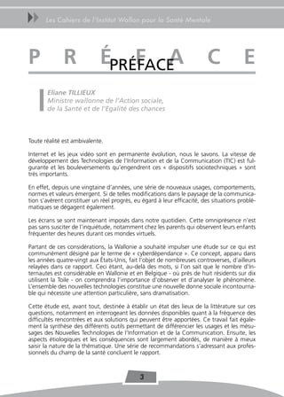 uu     Les Cahiers de l’Institut Wallon pour la Santé Mentale




P             r              ÉPRÉFACE
                                 F a                                     C              e
       Eliane TILLIEUX
       Ministre wallonne de l’Action sociale,
       de la Santé et de l’Egalité des chances



Toute réalité est ambivalente.

Internet et les jeux vidéo sont en permanente évolution, nous le savons. La vitesse de
développement des Technologies de l’Information et de la Communication (TIC) est ful-
gurante et les bouleversements qu’engendrent ces « dispositifs sociotechniques » sont
très importants.

En effet, depuis une vingtaine d’années, une série de nouveaux usages, comportements,
normes et valeurs émergent. Si de telles modifications dans le paysage de la communica-
tion s’avèrent constituer un réel progrès, eu égard à leur efficacité, des situations problé-
matiques se dégagent également.

Les écrans se sont maintenant imposés dans notre quotidien. Cette omniprésence n’est
pas sans susciter de l’inquiétude, notamment chez les parents qui observent leurs enfants
fréquenter des heures durant ces mondes virtuels.

Partant de ces considérations, la Wallonie a souhaité impulser une étude sur ce qui est
communément désigné par le terme de « cyberdépendance ». Ce concept, apparu dans
les années quatre-vingt aux États-Unis, fait l’objet de nombreuses controverses, d’ailleurs
relayées dans ce rapport. Ceci étant, au-delà des mots, si l’on sait que le nombre d’In-
ternautes est considérable en Wallonie et en Belgique - où près de huit résidents sur dix
utilisent la Toile - on comprendra l’importance d’observer et d’analyser le phénomène.
L’ensemble des nouvelles technologies constitue une nouvelle donne sociale incontourna-
ble qui nécessite une attention particulière, sans dramatisation.

Cette étude est, avant tout, destinée à établir un état des lieux de la littérature sur ces
questions, notamment en interrogeant les données disponibles quant à la fréquence des
difficultés rencontrées et aux solutions qui peuvent être apportées. Ce travail fait égale-
ment la synthèse des différents outils permettant de différencier les usages et les mésu-
sages des Nouvelles Technologies de l’Information et de la Communication. Ensuite, les
aspects étiologiques et les conséquences sont largement abordés, de manière à mieux
saisir la nature de la thématique. Une série de recommandations s’adressant aux profes-
sionnels du champ de la santé concluent le rapport.



                                             3
 