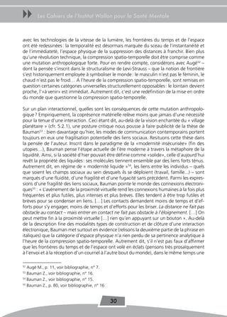 uu      Les Cahiers de l’Institut Wallon pour la Santé Mentale



avec les technologies de la vitesse de la lumière, les frontières du temps et de l’espace
ont été redessinées : la temporalité est désormais marquée du sceau de l’instantanéité et
de l’immédiateté, l’espace physique de la suppression des distances à franchir. Bien plus
qu’une révolution technique, la compression spatio-temporelle doit être comprise comme
une mutation anthropologique forte. Pour en rendre compte, considérons avec Augé52 –
dont la pensée s’inscrit dans le structuralisme de Levi-Strauss – que la notion de frontière
s’est historiquement employée à symboliser le monde : le masculin n’est pas le féminin, le
chaud n’est pas le froid… A l’heure de la compression spatio-temporelle, sont remises en
question certaines catégories universelles structurellement opposables : le lointain devient
proche, l’»à venir» est immédiat. Autrement dit, c’est une redéfinition de la mise en ordre
du monde que questionne la compression spatio-temporelle.

Sur un plan interactionnel, quelles sont les conséquences de cette mutation anthropolo-
gique ? Empiriquement, la coprésence matérielle relève moins que jamais d’une nécessité
pour la tenue d’une interaction. Ceci étant dit, au-delà de la vision enchantée du « village
planétaire » (cfr. 5.2.1), une posture critique nous pousse à faire publicité de la thèse de
Bauman53 : bien davantage qu’hier, les modes de communication contemporains portent
toujours en eux une fragilisation potentielle des liens sociaux. Resituons cette thèse dans
la pensée de l’auteur. Inscrit dans le paradigme de la «modernité insécurisée» (fin des
utopies…), Bauman pense l’étape actuelle de l’ère moderne à travers la métaphore de la
liquidité. Ainsi, si la société d’hier pouvait être définie comme «solide», celle d’aujourd’hui
revêt la propriété des liquides : ses molécules tiennent ensemble par des liens forts ténus.
Autrement dit, en régime de « modernité liquide »54, les liens entre les individus – quels
que soient les champs sociaux au sein desquels ils se déploient (travail, famille...) – sont
marqués d’une fluidité, d’une fragilité et d’une fugacité sans précédent. Parmi les expres-
sions d’une fragilité des liens sociaux, Bauman pointe le monde des connexions électroni-
ques55 : « L’avènement de la proximité virtuelle rend les connexions humaines à la fois plus
fréquentes et plus futiles, plus intenses et plus brèves. Elles tendent à être trop futiles et
brèves pour se condenser en liens. […] Les contacts demandent moins de temps et d’ef-
forts pour s’y engager, moins de temps et d’efforts pour les briser. La distance ne fait pas
obstacle au contact – mais entrer en contact ne fait pas obstacle à l’éloignement. […] On
peut mettre fin à la proximité virtuelle […] rien qu’en appuyant sur un bouton ». Au-delà
de la description fine des modalités types de construction et de clôture d’une interaction
électronique, Bauman met surtout en évidence (relisons la deuxième partie de la phrase en
italiques) que la catégorie d’espace physique n’a rien perdu de sa pertinence analytique à
l’heure de la compression spatio-temporelle. Autrement dit, s’il n’est pas faux d’affirmer
que les frontières du temps et de l’espace ont volé en éclats (pensons très prosaïquement
à l’envoi et à la réception d’un courriel à l’autre bout du monde), dans le même temps une

52
   Augé M., p. 11, voir bibliographie, n° 7.
53
   Bauman Z., voir bibliographie, n° 16.
54
   Bauman Z., voir bibliographie, n° 15.
55
   Bauman Z., p. 80, voir bibliographie, n° 16.


                                                  30
 