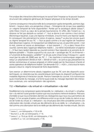 uu      Les Cahiers de l’Institut Wallon pour la Santé Mentale



fine analyse des interactions électroniques ne saurait faire l’impasse sur le pouvoir toujours
structurant des catégories génériques de l’espace (physique) et du temps (écoulé).

Comme conséquence interactionnelle de la compression spatio-temporelle, pointons éga-
lement – toujours dans une perspective critique – l’émergence de ce que nous appelons
un «régime temporel de forte disponibilité». Portée par le sociologue ulbiste Javeau 56,
cette thèse s’inscrit au cœur de la pensée baumanienne. En effet, dès l’instant où « la
distance ne fait pas obstacle au contact »57, tout se donne à voir comme si tout contact
électronique requérait, si pas une réponse immédiate, à tout le moins une réponse rapide.
En convoquant très précisément la notion d’urgence, Javeau58 va plus loin encore quant
au régime temporel lié aux TIC : « Tout se passe comme si le seul registre de l’existence
était désormais l’urgence. En transportant son téléphone sur soi, on peut être sonné – c’est
le mot, comme on sonne un domestique – à tout moment. […] Il y a dans l’envoi d’un
courriel, comme dans l’appel par téléphone mobile […] la même revendication d’urgence
[…] Il faut [sans tarder] répondre au courriel comme il faut répondre à la sonnerie du té-
léphone portable ». Titulaire aujourd’hui du cours de « sociologie des TIC et d’Internet »
à l’université de Bourgogne, Lardellier59 ne dit pas autre chose lorsqu’il évoque le « pacte
noué [par les ados de 2008] avec les TIC : […] les machines à communiquer exigent en
retour un attachement illimité et H24. « Illimité et H24 », ne sont-ce pas précisément les
termes commerciaux et sociaux proposés et même exigés par les fournisseurs d’accès et
autres opérateurs de téléphonie mobile ? [se demande-t-il] ». « H24 », c’est à tout le moins
pousser à bout le «régime temporel de forte disponibilité».

Sans exercer un déterminisme absolu (rappelons que les TIC sont des dispositifs socio-
techniques), on retiendra que les caractéristiques techniques du dispositif configurent les
modalités légitimes d’interaction sociale. Prenons l’exemple du courriel. A la transmission
quasi-instantanée du message, à la forme quasi-orale du message répondent des interac-
tions soutenues, une «acronymisation» des signatures.

7.2. « Réelisation » du virtuel et « virtuelisation » du réel

Parallèlement à la compression spatio-temporelle, la « réelisation » du virtuel / « virtuelisa-
tion » du réel est l’autre grande mutation que nous souhaitons mettre en évidence. Précisons
d’emblée ce que nous entendons derrière ces néologismes (que nous nous permettons de
forger). Si l’on accepte d’opérer une différence entre ce qui est de l’ordre du réel et ce qui
est de l’ordre du virtuel, la « réelisation » du virtuel peut alors être considérée comme une
colonisation des mondes virtuels par des éléments de la vie réelle, la « virtuelisation » du
réel comme une colonisation de la vie réelle par des éléments des mondes virtuels. Dès lors

56
   Javeau C., voir bibliographie, n° 83 et 84.
57
   Bauman Z., p. 80, voir bibliographie, n° 16.
58
   Javeau C., p. 79 et pp. 82-83, voir bibliographie, n° 83.
   Lardellier P., p. 122, voir bibliographie, n° 95.


                                                  31
 