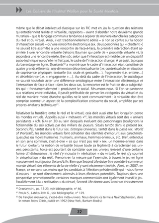 uu     Les Cahiers de l’Institut Wallon pour la Santé Mentale



même que le débat intellectuel classique sur les TIC met en jeu la question des relations
qu’entretiennent réalité et virtualité, rappelons – avant d’aborder notre deuxième grande
mutation – que le langage commun a tendance à séparer de manière étanche les catégories
du réel et du virtuel. Ainsi, il est traditionnellement admis – si l’on se centre sur la notion
d’interaction sociale – qu’une rencontre électronique (ex. deux personnes qui « chattent »)
ne saurait être assimilée à une rencontre de face-à-face, la première interaction étant as-
similée à une rencontre virtuelle (relisons Bauman qui parle de « proximité virtuelle »), la
seconde à une rencontre réelle. Bien sûr, selon que l’interaction est médiée par un dispositif
socio-technique ou qu’elle ne l’est pas, le cadre de l’interaction change. A ce sujet, à propos
du bavardage en ligne, Draelants60 a montré que le cadre d’interaction était constitué de
quatre grands éléments : une dimension décontextualisante (i.e. contextualisée en situation
de coprésence physique), textuelle (i.e. orale et gestuelle…), fragmentée (i.e. entière…)
et désinhibitrice (i.e. « engageante »…). Au-delà du cadre de l’interaction, le sociologue
ne saurait toutefois acter une différence ontologique entre l’interaction électronique et
l’interaction de face-à-face : dans les deux cas, la rencontre est le fruit de deux subjectivi-
tés qui – fondamentalement – produisent le social. Résumons-nous. Si l’on se cantonne
aux relations entre individus, il paraît préférable de penser les catégories du virtuel et du
réel de manière moins étanche qu’elles ne le sont communément : la virtualité doit être
comprise comme un aspect de la complexification croissante du social, amplifiée par ses
propres artefacts techniques61.

Relativiser la frontière entre le réel et le virtuel, cela doit aussi être fait lorsqu’on pense
les mondes virtuels. Appelés aussi « métavers »62, les mondes virtuels sont des « univers
persistants » (cfr. 6.4) en 3D au sein desquels évoluent des personnages (soulignons la
fictionnalité du soi) activés par des milliers de joueurs. Situés tantôt dans le présent (ex.
Second Life), tantôt dans le futur (ex. Entropia Universe), tantôt dans le passé (ex. World
of Warcraft), les mondes virtuels font cohabiter des identités d’emprunt aux caractéristi-
ques plus ou moins humaines : humains, animaux, hommes-animaux, etc. Bref, entendue
en son sens commun, c’est-à-dire « ce qui n’est pas réel » (ex. un homme-animal dans
le futur lointain), la notion de virtualité trouve toute sa légitimité à caractériser ces uni-
vers persistants. Force est pourtant de constater que ces univers relèvent d’une certaine
forme d’hétéronomie : le réel s’y incruste (« réelisation » du virtuel), le réel s’y soumet
(« virtuelisation » du réel). Prenons-en la mesure par l’exemple, à travers le jeu en ligne
massivement multijoueur Second Life. Bien que Second Life doive être considéré comme un
monde virtuel, des éléments de la vie réelle s’y sont récemment invités. Ainsi, en 2007, en
France, ce ne sont pas moins que les candidats à l’élection présidentielle qui – sous forme
d’avatars – se sont directement adressés à leurs électeurs potentiels. Toujours dans une
perspective promotionnelle, certaines marques commerciales ont également investi le jeu.
Parallèlement à la « réelisation » du virtuel, Second Life donne aussi à voir un encastrement
60
   Draelants H., pp. 17-23, voir bibliographie, n° 46.
61
   Proulx S., Latzko-Toth G., voir bibliographie, n° 129.
62
   De l’anglais metaverse, c’est-à-dire méta-univers. Nous devons ce terme à Neal Stephenson, dans
   le roman Snow Crash, publié en 1992 (New York, Bantam Books).


                                               32
 