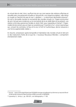 uu     Les Cahiers de l’Institut Wallon pour la Santé Mentale



du virtuel dans le réel. Ainsi, souffrant de voir son mari exercer des relations affectives et
sexuelles avec une partenaire virtuelle sur Second Life, une citoyenne anglaise – elle-même
en couple sur Second Life avec le mari « adultère » – a récemment demandé le divorce63.
On voit ici de quelle manière la normativité des mondes virtuels (i.e. l’hyper-construction
de soi) n’est pas sans incidences sur la normativité de la vie réelle (dans le cas présent, une
relation entre deux personnes fondée en droit). Bref, pour Lipovetsky et Serroy64, l’hyper-
modernité de certains jeux en ligne se caractérise par l’invention d’un « écran oxymorique
qui, unissant les contraires, le faux et le vrai, le fictif et l’authentique, donne naissance à
une forme expérientielle inédite ».

En résumé, compression spatio-temporelle et hybridation des mondes virtuel et réel sont
ici des traductions fortes de ce que les « nouveaux Nouveaux Mondes » comportent
d’entièrement inédit.




63
   Source : www.rtlinfo.be/info/archive/195364/il-trompe-virtuellement-sa-femme-sur-second-life-el-
   le-demande-le-divorce/?&archiveYear=2008 (consulté le 06/09/09).
64
   Lipovetsky G., Serroy J., pp. 300-301, voir bibliographie, n° 100.


                                               33
 