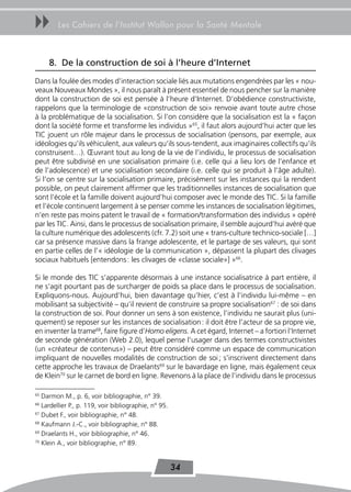 uu      Les Cahiers de l’Institut Wallon pour la Santé Mentale



     8. De la construction de soi à l’heure d’Internet
Dans la foulée des modes d’interaction sociale liés aux mutations engendrées par les « nou-
veaux Nouveaux Mondes », il nous paraît à présent essentiel de nous pencher sur la manière
dont la construction de soi est pensée à l’heure d’Internet. D’obédience constructiviste,
rappelons que la terminologie de «construction de soi» renvoie avant toute autre chose
à la problématique de la socialisation. Si l’on considère que la socialisation est la « façon
dont la société forme et transforme les individus »65, il faut alors aujourd’hui acter que les
TIC jouent un rôle majeur dans le processus de socialisation (pensons, par exemple, aux
idéologies qu’ils véhiculent, aux valeurs qu’ils sous-tendent, aux imaginaires collectifs qu’ils
construisent…). Œuvrant tout au long de la vie de l’individu, le processus de socialisation
peut être subdivisé en une socialisation primaire (i.e. celle qui a lieu lors de l’enfance et
de l’adolescence) et une socialisation secondaire (i.e. celle qui se produit à l’âge adulte).
Si l’on se centre sur la socialisation primaire, précisément sur les instances qui la rendent
possible, on peut clairement affirmer que les traditionnelles instances de socialisation que
sont l’école et la famille doivent aujourd’hui composer avec le monde des TIC. Si la famille
et l’école continuent largement à se penser comme les instances de socialisation légitimes,
n’en reste pas moins patent le travail de « formation/transformation des individus » opéré
par les TIC. Ainsi, dans le processus de socialisation primaire, il semble aujourd’hui avéré que
la culture numérique des adolescents (cfr. 7.2) soit une « trans-culture technico-sociale […]
car sa présence massive dans la frange adolescente, et le partage de ses valeurs, qui sont
en partie celles de l’« idéologie de la communication », dépassent la plupart des clivages
sociaux habituels [entendons : les clivages de «classe sociale»] »66.

Si le monde des TIC s’apparente désormais à une instance socialisatrice à part entière, il
ne s’agit pourtant pas de surcharger de poids sa place dans le processus de socialisation.
Expliquons-nous. Aujourd’hui, bien davantage qu’hier, c’est à l’individu lui-même – en
mobilisant sa subjectivité – qu’il revient de construire sa propre socialisation67 : de soi dans
la construction de soi. Pour donner un sens à son existence, l’individu ne saurait plus (uni-
quement) se reposer sur les instances de socialisation : il doit être l’acteur de sa propre vie,
en inventer la trame68, faire figure d’Homo eligens. A cet égard, Internet – a fortiori l’Internet
de seconde génération (Web 2.0), lequel pense l’usager dans des termes constructivistes
(un «créateur de contenus») – peut être considéré comme un espace de communication
impliquant de nouvelles modalités de construction de soi ; s’inscrivent directement dans
cette approche les travaux de Draelants69 sur le bavardage en ligne, mais également ceux
de Klein70 sur le carnet de bord en ligne. Revenons à la place de l’individu dans le processus

65
   Darmon M., p. 6, voir bibliographie, n° 39.
66
   Lardellier P., p. 119, voir bibliographie, n° 95.
67
   Dubet F., voir bibliographie, n° 48.
68
   Kaufmann J.-C., voir bibliographie, n° 88.
69
   Draelants H., voir bibliographie, n° 46.
70
   Klein A., voir bibliographie, n° 89.


                                                       34
 