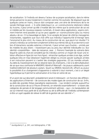 uu        Les Cahiers de l’Institut Wallon pour la Santé Mentale



de socialisation. Si l’individu est devenu l’acteur de sa propre socialisation, dans le même
temps personne ne peut totalement s’inventer comme il le souhaite. Ne disposant que de
quelques cartes en mains, chacun doit composer avec une série de dimensions de la vie
sociale (héritage social…). Si cette dialectique (i.e. un «constructivisme relativisé») relève
du truisme, il peut arriver qu’elle s’invalide dès lors même que la construction de soi est
ici médiée par les nouveaux espaces numérisés. A travers deux applications, voyons com-
ment Internet rend possible ce qu’on peut appeler un «constructivisme (plus ou moins)
absolu» de soi. (1) Le bavardage en ligne. Si on accepte de laisser de côté les messageries
instantanées, rappelons que tout chat offre aux individus l’opportunité d’interagir dans
l’anonymat le plus strict. Au niveau de la construction de soi, que peut-il en résulter ? Si
certains individus se contentent simplement d’être eux-mêmes tels qu’ils se donnent à voir
lors d’interactions sociales externes à Internet, il peut arriver que d’autres – animés par
les mobiles les plus divers – travestissent peu ou prou leur identité individuelle (i.e. leur
identité «corporéifiée» : date de naissance, sexe…). Prenons l’exemple du scénario dans
lequel le cadre du chat est considéré par les individus comme un moyen de nouer une re-
lation affective en ligne (et non hors ligne) : retrancher quelques années à son âge, cacher
quelques kilos en trop (obsession hygiéniste oblige) ou encore ajouter quelques années
à son instruction peuvent ici s’avérer des stratégies gagnantes. (2) Les mondes virtuels.
Au-delà du travestissement de soi observé dans les chatrooms, c’est à la démultiplication
de soi que nous confronte le MMORPG World of Warcraft – les joueurs adolescents usant
traditionnellement de plusieurs avatars. Quant au MMOG Second Life, offrant au joueur
la possibilité d’un changement d’apparence à volonté à tout moment, c’est à un degré
hyperbolique qu’il permet la scénarisation et la mise en scène de soi.

D’un point de vue descriptif, probablement serait-il intéressant – en fonction des différen-
tes applications d’Internet – de construire des modes-types de construction de soi. Enfin,
au-delà des grandes thèses (paradigme expressiviste…) qui rendent compte aujourd’hui
de la construction de soi à l’heure d’Internet, on retiendra essentiellement – à travers des
catégories de pensée et de langage communément admises – que « la manipulation de
soi sur Internet nous parle de la souffrance ou de la difficulté de l’individu contemporain
à être un sujet capable de relever le défi de la gestion de son identité »71.




71
     Jauréguiberry F., p. 241, voir bibliographie, n° 80.


                                                     35
 