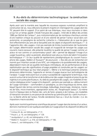uu      Les Cahiers de l’Institut Wallon pour la Santé Mentale



     9. Au-delà du déterminisme technologique : la construction
        sociale des usages
Après avoir saisi la manière avec laquelle les nouveaux espaces numérisés amplifient la
construction de soi, nous clôturons le présent chapitre en interrogeant les usages dont les
TIC peuvent être le support. D’un point de vue théorique, nous nous inscrivons ici dans
ce qui fut un temps appelé «l’école française des usages». Initié dès le début des années
1980 par Michel de Certeau72, puis institutionnalisé par de nombreux chercheurs animés
d’une tradition critique du pouvoir et d’une volonté de penser l’acteur social dans son
autonomie, ce paradigme de recherche s’attache à « l’observation de ce que les gens
font effectivement [au sens de la factualité] avec les objets et dispositifs techniques »73. Si
l’approche dite «des usages» n’est pas exempte de limites (surestimation de l’autonomie
de l’usager, détermination sociale des usages et incapacité de renvoyer les usages aux
courants macro-sociaux), elle présente toutefois la qualité de penser l’usager comme un
acteur et non comme un consommateur passif : elle « permet de dépasser l’image d’un
usager buvard qui, selon sa porosité, absorberait avec plus ou moins de talent l’innovation
technologique »74. En leur qualité de représentants paradigmatiques du courant franco-
phone des usages, Mallein et Toussaint75 de poursuivre : « Nos [dix ans de recherche] ont
montré que l’insertion sociale d’une NTIC, son intégration à la quotidienneté des usagers,
dépendaient moins de ses qualités techniques intrinsèques, de ses performances et de sa
sophistication que des significations d’usage projetées et construites par les usagers sur
le dispositif technique qui leur était proposé ». Même si la technique présente certaines
dimensions déterministes, l’approche en termes d’usages évacue tout technologisme de
l’analyse : l’usager reste avant tout un acteur susceptible de s’approprier la technique, mais
aussi et surtout de la transformer et de la détourner des usages imaginés et prescrits par les
ingénieurs et autres planificateurs. Au-delà du paradigme des usages, ces modalités d’inte-
raction dialogique entre l’usager et le dispositif – pensons par exemple au «détournement
de l’usage normalisé» – commandent un paradigme, au sens linguistique du terme, dans
lequel figurent des termes comme bricolage, bidouillage, braconnage, résistance, maniè-
res de faire, micro-inventions, appropriation active, etc. Paraphrasant Javeau76, lui-même
inscrit à l’époque dans la filiation des «arts de faire» propres à de Certeau, ces modalités
d’interaction renvoient à une posture de recherche qui prend le parti du « petit murmure »
(i.e. la liberté ultime de l’acteur, fût-elle clandestine) face au « bruit du monde » (i.e. les
impositions macro-sociales).

Après avoir montré la pertinence scientifique de penser l’usager dans les termes d’un acteur,
donnons maintenant à voir quelques exemples où l’usage prescrit du dispositif est détourné

72
   Certeau M. de, voir bibliographie, n° 31.
73
   Proulx S., p. 16, voir bibliographie, n° 128.
74
   Jauréguiberry F., p. 40, voir bibliographie, n° 81.
75
   Mallein P., Toussaint Y., p. 318, voir bibliographie, n° 106.
76
   Javeau C., voir bibliographie, n° 82.


                                                   36
 