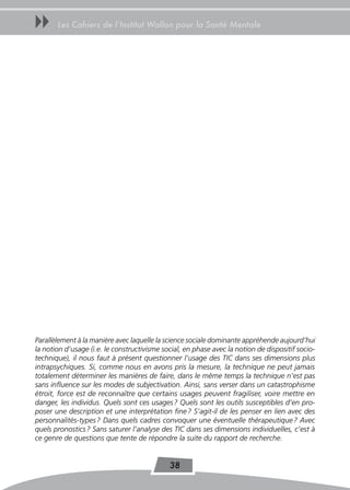 uu     Les Cahiers de l’Institut Wallon pour la Santé Mentale




Parallèlement à la manière avec laquelle la science sociale dominante appréhende aujourd’hui
la notion d’usage (i.e. le constructivisme social, en phase avec la notion de dispositif socio-
technique), il nous faut à présent questionner l’usage des TIC dans ses dimensions plus
intrapsychiques. Si, comme nous en avons pris la mesure, la technique ne peut jamais
totalement déterminer les manières de faire, dans le même temps la technique n’est pas
sans influence sur les modes de subjectivation. Ainsi, sans verser dans un catastrophisme
étroit, force est de reconnaître que certains usages peuvent fragiliser, voire mettre en
danger, les individus. Quels sont ces usages ? Quels sont les outils susceptibles d’en pro-
poser une description et une interprétation fine ? S’agit-il de les penser en lien avec des
personnalités-types ? Dans quels cadres convoquer une éventuelle thérapeutique ? Avec
quels pronostics ? Sans saturer l’analyse des TIC dans ses dimensions individuelles, c’est à
ce genre de questions que tente de répondre la suite du rapport de recherche.


                                             38
 