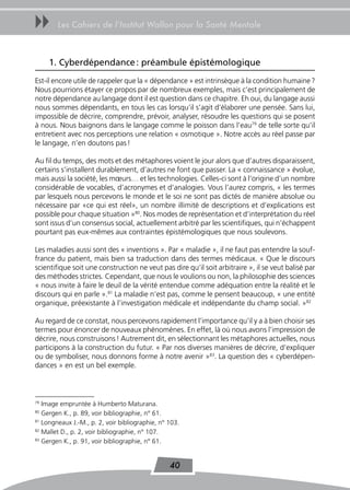 uu      Les Cahiers de l’Institut Wallon pour la Santé Mentale



     1. Cyberdépendance : préambule épistémologique
Est-il encore utile de rappeler que la « dépendance » est intrinsèque à la condition humaine ?
Nous pourrions étayer ce propos par de nombreux exemples, mais c’est principalement de
notre dépendance au langage dont il est question dans ce chapitre. Eh oui, du langage aussi
nous sommes dépendants, en tous les cas lorsqu’il s’agit d’élaborer une pensée. Sans lui,
impossible de décrire, comprendre, prévoir, analyser, résoudre les questions qui se posent
à nous. Nous baignons dans le langage comme le poisson dans l’eau79 de telle sorte qu’il
entretient avec nos perceptions une relation « osmotique ». Notre accès au réel passe par
le langage, n’en doutons pas !

Au fil du temps, des mots et des métaphores voient le jour alors que d’autres disparaissent,
certains s’installent durablement, d’autres ne font que passer. La « connaissance » évolue,
mais aussi la société, les mœurs… et les technologies. Celles-ci sont à l’origine d’un nombre
considérable de vocables, d’acronymes et d’analogies. Vous l’aurez compris, « les termes
par lesquels nous percevons le monde et le soi ne sont pas dictés de manière absolue ou
nécessaire par «ce qui est réel», un nombre illimité de descriptions et d’explications est
possible pour chaque situation »80. Nos modes de représentation et d’interprétation du réel
sont issus d’un consensus social, actuellement arbitré par les scientifiques, qui n’échappent
pourtant pas eux-mêmes aux contraintes épistémologiques que nous soulevons.

Les maladies aussi sont des « inventions ». Par « maladie », il ne faut pas entendre la souf-
france du patient, mais bien sa traduction dans des termes médicaux. « Que le discours
scientifique soit une construction ne veut pas dire qu’il soit arbitraire », il se veut balisé par
des méthodes strictes. Cependant, que nous le voulions ou non, la philosophie des sciences
« nous invite à faire le deuil de la vérité entendue comme adéquation entre la réalité et le
discours qui en parle ».81 La maladie n’est pas, comme le pensent beaucoup, « une entité
organique, préexistante à l’investigation médicale et indépendante du champ social. »82

Au regard de ce constat, nous percevons rapidement l’importance qu’il y a à bien choisir ses
termes pour énoncer de nouveaux phénomènes. En effet, là où nous avons l’impression de
décrire, nous construisons ! Autrement dit, en sélectionnant les métaphores actuelles, nous
participons à la construction du futur. « Par nos diverses manières de décrire, d’expliquer
ou de symboliser, nous donnons forme à notre avenir »83. La question des « cyberdépen-
dances » en est un bel exemple.



79
   Image empruntée à Humberto Maturana.
80
   Gergen K., p. 89, voir bibliographie, n° 61.
81
   Longneaux J.-M., p. 2, voir bibliographie, n° 103.
82
   Mallet D., p. 2, voir bibliographie, n° 107.
83
   Gergen K., p. 91, voir bibliographie, n° 61.


                                                 40
 