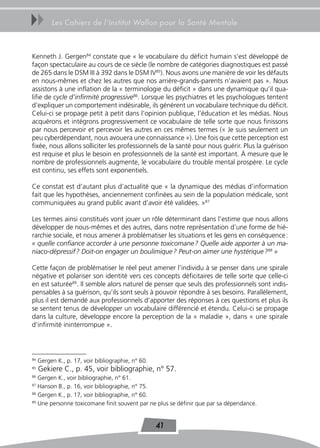 uu        Les Cahiers de l’Institut Wallon pour la Santé Mentale



Kenneth J. Gergen84 constate que « le vocabulaire du déficit humain s’est développé de
façon spectaculaire au cours de ce siècle (le nombre de catégories diagnostiques est passé
de 265 dans le DSM III à 392 dans le DSM IV85). Nous avons une manière de voir les défauts
en nous-mêmes et chez les autres que nos arrière-grands-parents n’avaient pas ». Nous
assistons à une inflation de la « terminologie du déficit » dans une dynamique qu’il qua-
lifie de cycle d’infirmité progressive86. Lorsque les psychiatres et les psychologues tentent
d’expliquer un comportement indésirable, ils génèrent un vocabulaire technique du déficit.
Celui-ci se propage petit à petit dans l’opinion publique, l’éducation et les médias. Nous
acquérons et intégrons progressivement ce vocabulaire de telle sorte que nous finissons
par nous percevoir et percevoir les autres en ces mêmes termes (« Je suis seulement un
peu cyberdépendant, nous avouera une connaissance »). Une fois que cette perception est
fixée, nous allons solliciter les professionnels de la santé pour nous guérir. Plus la guérison
est requise et plus le besoin en professionnels de la santé est important. À mesure que le
nombre de professionnels augmente, le vocabulaire du trouble mental prospère. Le cycle
est continu, ses effets sont exponentiels.

Ce constat est d’autant plus d’actualité que « la dynamique des médias d’information
fait que les hypothèses, anciennement confinées au sein de la population médicale, sont
communiquées au grand public avant d’avoir été validées. »87

Les termes ainsi constitués vont jouer un rôle déterminant dans l’estime que nous allons
développer de nous-mêmes et des autres, dans notre représentation d’une forme de hié-
rarchie sociale, et nous amener à problématiser les situations et les gens en conséquence :
« quelle confiance accorder à une personne toxicomane ? Quelle aide apporter à un ma-
niaco-dépressif ? Doit-on engager un boulimique ? Peut-on aimer une hystérique ?88 »

Cette façon de problématiser le réel peut amener l’individu à se penser dans une spirale
négative et polariser son identité vers ces concepts déficitaires de telle sorte que celle-ci
en est saturée89. Il semble alors naturel de penser que seuls des professionnels sont indis-
pensables à sa guérison, qu’ils sont seuls à pouvoir répondre à ses besoins. Parallèlement,
plus il est demandé aux professionnels d’apporter des réponses à ces questions et plus ils
se sentent tenus de développer un vocabulaire différencié et étendu. Celui-ci se propage
dans la culture, développe encore la perception de la « maladie », dans « une spirale
d’infirmité ininterrompue ».



84
     Gergen K., p. 17, voir bibliographie, n° 60.
85
     Gekiere C., p. 45, voir bibliographie, n° 57.
86
   Gergen K., voir bibliographie, n° 61.
87
   Hanson B., p. 16, voir bibliographie, n° 75.
88
   Gergen K., p. 17, voir bibliographie, n° 60.
89
   Une personne toxicomane finit souvent par ne plus se définir que par sa dépendance.


                                                    41
 