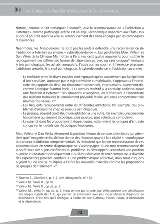 uu      Les Cahiers de l’Institut Wallon pour la Santé Mentale



Notons, comme le fait remarquer Tisseron96, que la reconnaissance de « l’addiction à
l’Internet » comme pathologie avérée est un enjeu économique important aux États-Unis
puisqu’il pourrait ouvrir la voie au remboursement des soins engagés par les compagnies
d’assurances.

Néanmoins, les Anglo-saxons ne sont pas les seuls à défendre une reconnaissance de
l’addiction à Internet ou encore « cyberdépendance ». Les psychiatres Marc Valleur et
Dan Véléa de la Clinique Marmottan à Paris avancent quatre arguments pour justifier le
regroupement des différentes formes de dépendances, avec ou sans drogues97 (incluant
le jeu pathologique, les achats compulsifs, l’addiction au sport et à l’exercice physique,
l’addiction sexuelle, le travail pathologique, la cyberdépendance et l’addiction au crime) :

     - La similitude entre les divers troubles ainsi regroupés qui se caractérisent par la répétition
       d’une conduite, supposée par le sujet prévisible et maîtrisable, s’opposant à l’incerti-
       tude des rapports de désir, ou simplement existentiels, interhumains. Autrement dit,
       comme l’explique Stanton Peele, « Le recours répétitif à la conduite addictive aurait
       une fonction d’évitement des situations anxiogènes, en substituant à l’incertitude
       des relations humaines le déroulement prévisible d’une séquence comportementale
       maintes fois vécue. »98
     - Les fréquents recoupements entre les différentes addictions. Par exemple, des pro-
       blèmes d’alcoolisme chez les joueurs pathologiques.
     - Le passage, souvent constaté, d’une addiction à une autre. Par exemple, une personne
       toxicomane qui devient alcoolique, puis joueuse, puis acheteuse compulsive…
     - La parenté dans les propositions thérapeutiques, notamment les groupes d’entraide
       conçus sur le modèle des Alcooliques Anonymes.

Marc Valleur et Dan Véléa dénoncent la position frileuse de certains chercheurs qui atten-
dent que l’imagerie cérébrale leur donne des réponses quant à la « réalité » neurologique
du concept d’addiction comportementale. Ils redoutent que la non-reconnaissance de ces
problématiques en terme diagnostique ne s’accompagne d’une non-reconnaissance de
la souffrance des sujets confrontés au problème. Ils développent cependant une position
nuancée et constatent prosaïquement « qu’il est nécessaire de tenir compte de la diversité
des expériences pouvant conduire à une problématique addictive, mais nous risquons
aujourd’hui de voir se multiplier à l’infini les nouvelles maladies comme les propositions
de groupes de traitement »99.


96
   Tisseron S., Gravillon I., p. 112, voir bibliographie, n° 152.
97
   Valleur M., Véléa D., op cit.
98
   Valleur M., Véléa D., op cit., p. 3.
99
   Valleur M., Véléa D., op cit., p. 3. Nous verrons par la suite que Véléa propose une classification
   des usages massifs des T.I.C. qui permet de circonscrire avec plus de prudence le diagnostic de
   dépendance. C’est ainsi qu’il distingue, à l’instar de Jean Garneau, l’excès, l’abus, la compulsion
   et la dépendance.


                                                 43
 