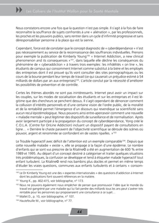 uu      Les Cahiers de l’Institut Wallon pour la Santé Mentale



Nous constatons encore une fois que la question n’est pas simple. Il s’agit à la fois de faire
reconnaître la souffrance de sujets confrontés à une « aliénation », par les professionnels,
les proches et les pouvoirs publics, sans rentrer dans un cycle d’infirmité progressive et sans
déresponsabiliser personne à la place qui est la sienne.

Cependant, force est de constater que le concept diagnostic de « cyberdépendance » n’est
pas nécessairement au service de la reconnaissance des souffrances individuelles. Prenons
pour exemple la publication de Kimberly Young100 « Internet Addiction, a new clinical
phenomenon and its consequences »101, dans laquelle elle décline les conséquences du
phénomène de « cyberaddiction » à travers trois exemples : les infidélités « on line », les
étudiants de campus qui consomment Internet comme substitut à la bière et les employés
des entreprises dont il est prouvé qu’ils vont consulter des sites pornographiques ou les
cours de la bourse pendant leur temps de travail (ce qui causerait un préjudice estimé à 54
milliards de dollars par an aux entreprises)102. L’article conclut par la nécessité d’améliorer
les possibilités de prévention et de contrôle.

Certes les thèmes abordés ne sont pas inintéressants. Internet peut avoir un impact sur
les couples, sur les modes de socialisation des étudiants et sur les entreprises et il est lé-
gitime que des chercheurs se penchent dessus. Il s’agit cependant de dénoncer comment
la collusion d’intérêts personnels et d’une certaine vision de l’ordre public, de la moralité
et de la rentabilité permet l’émergence d’un discours qui revendique sa scientificité sans
aucun recul épistémologique. Nous pouvons ainsi entre-apercevoir comment une nouvelle
« maladie mentale » peut légitimer des dispositifs de surveillance et de normalisation. Après
avoir largement participé à la propagation du concept de cyberdépendance, Yong créé le
C.O.L.A. (Centre for OnLine Addiction) incluant un dispositif payant de consultations en
ligne… « Derrière le chaste paravent de l’objectivité scientifique se déroule des scènes où
pouvoir, argent et renommée se confondent en de vastes ripailles. »103

Le Trouble hyperactif avec déficit de l’attention est un exemple comparable104. Depuis que
cette nouvelle maladie « existe », elle se propage à la façon d’une épidémie. Le nombre
d’enfants qui se sont vus prescrire de la Ritaline© a été en augmentation de 600 % entre
1989 et 1995. Au départ d’un concept destiné à catégoriser et traiter quelques situations
très problématiques, la confusion se développe et tend à étiqueter malade hyperactif tout
enfant turbulent. La Ritaline© rend nos bambins plus dociles et permet en même temps
d’éluder les vraies questions, communes aux enfants turbulents et à certains « consom-
100
    Le Dr Kimberly Young est une des « expertes internationales » des questions d’addiction à Internet
    dont les publications font souvent références en la matière.
101
    Young K., pp. 402-415, voir bibliographie, n° 173.
102
    Nous ne pouvons également nous empêcher de penser que promouvoir l’idée que le monde du
    travail est gangréné par une maladie qui lui fait perdre des milliards tous les ans peut s’avérer très
    rentable pour les personnes qui proposeraient une consultance à ce sujet…
103
    Mallet D., p. 10, voir bibliographie, n° 107.
104
    Hautefeuille M., voir bibliographie, n° 77.


                                                   44
 