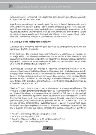 uu      Les Cahiers de l’Institut Wallon pour la Santé Mentale



mateurs compulsifs » d’Internet, celles des limites, de l’éducation, des attitudes parentales
et de possibles souffrances muettes.

Serge Tisseron ne mâche pas ses mots lorsqu’il s’exclame : « Bien sûr, beaucoup de parents
aimeraient que les pouvoirs publics – et des experts remboursés par la Sécurité sociale ! –
règlent à leur place les errances et les dérèglements provoqués chez leurs rejetons par les
nouvelles fascinations technologiques. Mais ce choix, confortable à court terme, s’avère-
rait catastrophique à long terme. Il équivaudrait à déléguer encore un peu plus les tâches
parentales, au risque de médicaliser complètement l’adolescence ».105

1.2. Critique de la métaphore addictive

L’utilisation de la métaphore addictive pour décrire (et souvent expliquer) les usages pro-
blématiques des TIC est critiquée.

Benoit Virole nous dit à propos de l’expression fréquemment utilisée dans les médias « ac-
cro aux jeux vidéo » qu’elle est particulièrement mal appropriée. « Elle condense de façon
abusivement syncrétique des comportements très différents de joueurs et laisse penser que
les jeux vidéo, par essence, seraient comparables à des toxiques entraînant une addiction.
Or, la réalité des choses est plus complexe. »106

Tisseron récuse l’utilisation de l’analogie à l’addiction à un toxique concernant les TIC,
notamment parce que « l’addiction désigne la dépendance à des produits qui génèrent des
états psychiques seconds auxquels le consommateur est invité à s’abandonner. La recherche
du sens est totalement absente, le consommateur d’une substance cherchant avant tout à
éprouver les effets de celle-ci. Au contraire, le joueur de jeux vidéo est toujours confronté
à une tension entre excitations et significations. Et c’est même très probablement ce qui
le «scotche» aux jeux vidéo ! »107

F. Lenihan108 se montre sceptique concernant le concept de « computer addiction ». Elle
soulève le caractère potentiellement tautologique du raisonnement qui consiste à décrire
puis finalement expliquer une consommation excessive d’une T.I.C. par une « Internet ad-
diction ». Elle se demande également à quoi les personnes ainsi nommées sont vraiment
dépendantes. Si, comme le répondent certains auteurs, il s’agit à chaque fois d’un contenu
spécifique (jeux, sexe, communication), pourquoi insister tant sur l’outil (la T.I.C.) ? De
plus, elle constate concernant les « cyberdépendances » qu’elles n’occasionnent pas de
dommages somatiques importants (comme la cirrhose de l’alcoolique, par exemple). Dès
lors, la question principale que pose ce concept est : à quelles autres activités qu’Internet

105
    Tisseron S., Gravillon I., p. 150, voir bibliographie, n° 152.
106
    Virole B., voir bibliographie, n° 165.
107
    Tisseron S., Missonnier S., Stora M., p. 11, voir bibliographie, n° 153.
108
    Lenihan F., pp. 31-33, voir bibliographie, n° 98.


                                                  45
 