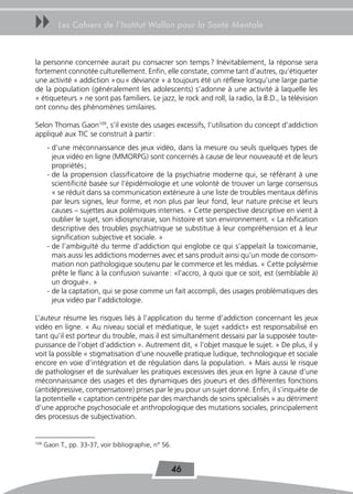 uu         Les Cahiers de l’Institut Wallon pour la Santé Mentale



la personne concernée aurait pu consacrer son temps ? Inévitablement, la réponse sera
fortement connotée culturellement. Enfin, elle constate, comme tant d’autres, qu’étiqueter
une activité « addiction » ou « déviance » a toujours été un réflexe lorsqu’une large partie
de la population (généralement les adolescents) s’adonne à une activité à laquelle les
« étiqueteurs » ne sont pas familiers. Le jazz, le rock and roll, la radio, la B.D., la télévision
ont connu des phénomènes similaires.

Selon Thomas Gaon109, s’il existe des usages excessifs, l’utilisation du concept d’addiction
appliqué aux TIC se construit à partir :
       - d’une méconnaissance des jeux vidéo, dans la mesure ou seuls quelques types de
         jeux vidéo en ligne (MMORPG) sont concernés à cause de leur nouveauté et de leurs
         propriétés ;
       - de la propension classificatoire de la psychiatrie moderne qui, se référant à une
         scientificité basée sur l’épidémiologie et une volonté de trouver un large consensus
         « se réduit dans sa communication extérieure à une liste de troubles mentaux définis
         par leurs signes, leur forme, et non plus par leur fond, leur nature précise et leurs
         causes – sujettes aux polémiques internes. » Cette perspective descriptive en vient à
         oublier le sujet, son idiosyncrasie, son histoire et son environnement. « La réification
         descriptive des troubles psychiatrique se substitue à leur compréhension et à leur
         signification subjective et sociale. »
       - de l’ambiguïté du terme d’addiction qui englobe ce qui s’appelait la toxicomanie,
         mais aussi les addictions modernes avec et sans produit ainsi qu’un mode de consom-
         mation non pathologique soutenu par le commerce et les médias. « Cette polysémie
         prête le flanc à la confusion suivante : «l’accro, à quoi que ce soit, est (semblable à)
         un drogué». »
       - de la captation, qui se pose comme un fait accompli, des usages problématiques des
         jeux vidéo par l’addictologie.

L’auteur résume les risques liés à l’application du terme d’addiction concernant les jeux
vidéo en ligne. « Au niveau social et médiatique, le sujet «addict» est responsabilisé en
tant qu’il est porteur du trouble, mais il est simultanément dessaisi par la supposée toute-
puissance de l’objet d’addiction ». Autrement dit, « l’objet masque le sujet. » De plus, il y
voit la possible « stigmatisation d’une nouvelle pratique ludique, technologique et sociale
encore en voie d’intégration et de régulation dans la population. » Mais aussi le risque
de pathologiser et de surévaluer les pratiques excessives des jeux en ligne à cause d’une
méconnaissance des usages et des dynamiques des joueurs et des différentes fonctions
(antidépressive, compensatoire) prises par le jeu pour un sujet donné. Enfin, il s’inquiète de
la potentielle « captation centripète par des marchands de soins spécialisés » au détriment
d’une approche psychosociale et anthropologique des mutations sociales, principalement
des processus de subjectivation.


109
      Gaon T., pp. 33-37, voir bibliographie, n° 56.


                                                       46
 
