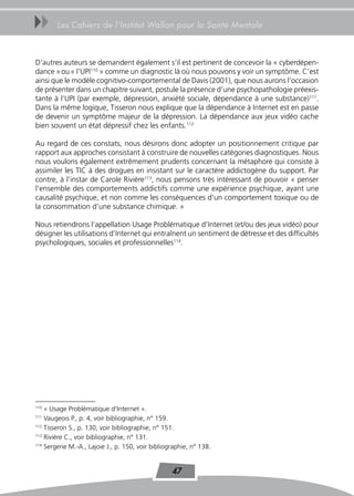 uu      Les Cahiers de l’Institut Wallon pour la Santé Mentale



D’autres auteurs se demandent également s’il est pertinent de concevoir la « cyberdépen-
dance » ou « l’UPI110 » comme un diagnostic là où nous pouvons y voir un symptôme. C’est
ainsi que le modèle cognitivo-comportemental de Davis (2001), que nous aurons l’occasion
de présenter dans un chapitre suivant, postule la présence d’une psychopathologie préexis-
tante à l’UPI (par exemple, dépression, anxiété sociale, dépendance à une substance)111.
Dans la même logique, Tisseron nous explique que la dépendance à Internet est en passe
de devenir un symptôme majeur de la dépression. La dépendance aux jeux vidéo cache
bien souvent un état dépressif chez les enfants.112

Au regard de ces constats, nous désirons donc adopter un positionnement critique par
rapport aux approches consistant à construire de nouvelles catégories diagnostiques. Nous
nous voulons également extrêmement prudents concernant la métaphore qui consiste à
assimiler les TIC à des drogues en insistant sur le caractère addictogène du support. Par
contre, à l’instar de Carole Rivière113, nous pensons très intéressant de pouvoir « penser
l’ensemble des comportements addictifs comme une expérience psychique, ayant une
causalité psychique, et non comme les conséquences d’un comportement toxique ou de
la consommation d’une substance chimique. »

Nous retiendrons l’appellation Usage Problématique d’Internet (et/ou des jeux vidéo) pour
désigner les utilisations d’Internet qui entraînent un sentiment de détresse et des difficultés
psychologiques, sociales et professionnelles114.




110
    « Usage Problématique d’Internet ».
111
    Vaugeois P., p. 4, voir bibliographie, n° 159.
112
    Tisseron S., p. 130, voir bibliographie, n° 151.
113
    Rivière C., voir bibliographie, n° 131.
114
    Sergerie M.-A., Lajoie J., p. 150, voir bibliographie, n° 138.


                                                   47
 