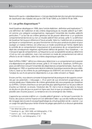 uu     Les Cahiers de l’Institut Wallon pour la Santé Mentale



Notons enfin que la « cyberdépendance » n’est pas répertoriée dans les manuels internationaux
de classification des maladies tels que le CIM 10 de l’OMS ou le DSM-IV-TR de l’APA.

2.1. Les grilles diagnostiques118

Aviel Goodman développe en 1990, dans l’article Addiction : definition and implications119,
une définition de l’addiction et des critères diagnostiques du trouble addictif qu’il défi-
nit comme une catégorie surorganisatrice, regroupant l’ensemble des troubles addictifs
particuliers.120 Le but de ces critères généraux est de pouvoir déterminer si un syndrome
comportemental donné est ou non un trouble addictif (Voir annexe, grille 1). La définition
de Goodman fait toujours référence à l’heure actuelle. Selon lui, l’addiction est un processus
par lequel un comportement, qui peut fonctionner à la fois pour produire du plaisir et pour
soulager un malaise intérieur, est utilisé sous un mode caractérisé par l’échec répété dans
le contrôle de ce comportement (impuissance) et la persistance de ce comportement en
dépit des conséquences négatives significatives (défaut de gestion). Pour Goodman, « ce
n’est pas le type de comportement, sa fréquence ou son acceptabilité sociale qui détermine
s’il est ou non une addiction, mais c’est comment ce mode de comportement est relié et
affecte la vie de l’individu, selon les critères diagnostiques spécifiés. »

Mark Griffiths (1996)121 définit six critères pour déterminer si un comportement est à associer
à la dépendance en général (Voir annexe, grille 2). À l’instar de A. Goodman, Griffiths pro-
pose une définition incluant l’ensemble des dépendances comportementales. Avant cela, il
développe en 1992 un questionnaire destiné à détecter la pratique excessive des jeux vidéo.
Celui-ci, basé sur les critères du jeu pathologique du DSM-III-R, est construit au départ de
l’analyse du cas d’une personne dépendante à un jeu vidéo simulant un flipper.

Encore une fois, nous devons constater le large éventail de pratiques et de supports concer-
nés par ces potentiels « mésusages ». D’un point de vue strictement pragmatique, ce
constat plaide pour l’élaboration de critères généralistes tels ceux proposés par Goodman
ou Griffiths. Certains chercheurs se sont penchés plus spécifiquement sur les jeux vidéo et
d’autres sur Internet. Là encore, l’évolution des TIC met à mal ce clivage dans la mesure
où de plus en plus de jeux se jouent en ligne avec tout ce que ça comporte d’interactivité
possible avec d’autres joueurs. La tendance est à la convergence des médias...

L’approche qui consiste à définir un « trouble addictif général » ne fait pas l’unanimité. En
France, des auteurs comme Tisseron et Civin défendent l’idée « qu’une des meilleures façons
de s’engager dans la voie d’une psychopathologie du virtuel quotidien est de « zoomer » sur
un usage très spécifique pour tenter d’éviter les pièges spéculatifs d’un discours généraliste

118
    Voir détail des grilles en annexe.
119
    Goodman A., pp. 1403-1408, voir bibliographie, n° 65.
120
    Loonis E., pp. 13-25, voir bibliographie, n° 104.
121
    Griffiths M. D., voir bibliographie, n° 67.


                                              49
 