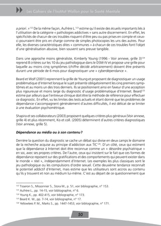 uu      Les Cahiers de l’Institut Wallon pour la Santé Mentale



a priori. »122 De la même façon, Aufrère L.123 estime qu’il existe des écueils importants liés à
l’utilisation de la catégorie « pathologies addictives » sans autre discernement. En effet, les
spécificités de chacun de ces troubles risquent d’être peu ou pas prises en compte et ceux-
ci pourraient être pris en charge comme de simples photocopies les uns des autres. Pour
elle, les diverses caractéristiques dites « communes » à chacun de ces troubles font l’objet
d’une généralisation abusive, bien souvent sans preuve tangible.

Dans une approche moins généraliste, Kimberly Young (1996 - Voir annexe, grille 3)124
reprend 8 critères sur les 10 du jeu pathologique dans le DSM-IV et propose une grille pour
laquelle au moins cinq symptômes (chiffre décidé arbitrairement) doivent être présents
durant une période de 6 mois pour diagnostiquer une « cyberdépendance ».

Beard et Wolf (2001) reprennent la grille de Young et proposent de diagnostiquer un usage
problématique d’Internet lorsque le sujet présente obligatoirement les cinq premiers symp-
tômes et au moins un des trois derniers. Ils se positionnent ainsi en faveur d’une acception
plus rigoureuse et moins large du diagnostic d’usage problématique d’Internet. Beard125
estime par ailleurs que l’entrevue clinique doit être la méthode de référence pour effectuer
ce diagnostic. En effet, vu les limites des tests actuels et étant donné que les problèmes de
dépendance s’accompagnent généralement d’autres difficultés, il est délicat de se limiter
à une évaluation psychométrique.

Shapira et ses collaborateurs (2003) proposent quelques critères plus généraux (Voir annexe,
grille 4) et plus récemment, Ko et coll. (2005) déterminent d’autres critères diagnostiques
(Voir annexe, grille 5).

Dépendance au média ou à son contenu ?

Derrière la question du diagnostic se cache un débat qui divise en deux camps le domaine
de la recherche acquise au principe d’addiction aux TIC126. D’un côté, ceux qui estiment
que la dépendance à Internet doit être reconnue comme un « désordre psychiatrique »
en soi, avec ses propres critères. De l’autre, ceux qui insistent sur le fait que ces formes de
dépendance reposent sur des gratifications et des comportements qui peuvent exister dans
le monde « réel », indépendamment d’Internet. Les exemples les plus classiques sont le
jeu pathologique ou les compulsions d’ordre sexuel. Cette deuxième tendance reconnaît
le potentiel addictif d’Internet, mais estime que les utilisateurs sont accros au contenu
qu’ils y trouvent et non au médium lui-même. C’est au départ de ce questionnement que


122
    Tisseron S., Missonnier S., Stora M., p. 51, voir bibliographie, n° 153.
123
    Aufrère L., pp. 14-15, voir bibliographie, n° 6.
124
    Young K., pp. 402-415, voir bibliographie, n° 173.
125
    Beard K. W., pp. 7-14, voir bibliographie, n° 17.
126
    Yellowlees P. M., Marks S., pp. 1447-1453, voir bibliographie, n° 171.


                                                  50
 