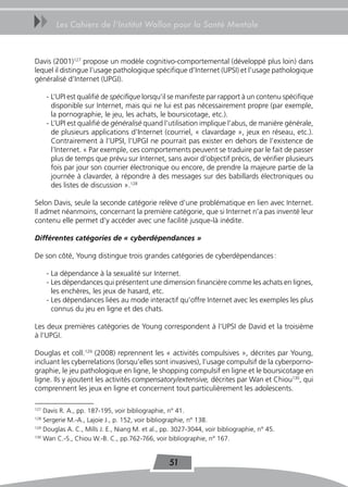 uu       Les Cahiers de l’Institut Wallon pour la Santé Mentale



Davis (2001)127 propose un modèle cognitivo-comportemental (développé plus loin) dans
lequel il distingue l’usage pathologique spécifique d’Internet (UPSI) et l’usage pathologique
généralisé d’Internet (UPGI).

      - L’UPI est qualifié de spécifique lorsqu’il se manifeste par rapport à un contenu spécifique
        disponible sur Internet, mais qui ne lui est pas nécessairement propre (par exemple,
        la pornographie, le jeu, les achats, le boursicotage, etc.).
      - L’UPI est qualifié de généralisé quand l’utilisation implique l’abus, de manière générale,
        de plusieurs applications d’Internet (courriel, « clavardage », jeux en réseau, etc.).
        Contrairement à l’UPSI, l’UPGI ne pourrait pas exister en dehors de l’existence de
        l’Internet. « Par exemple, ces comportements peuvent se traduire par le fait de passer
        plus de temps que prévu sur Internet, sans avoir d’objectif précis, de vérifier plusieurs
        fois par jour son courrier électronique ou encore, de prendre la majeure partie de la
        journée à clavarder, à répondre à des messages sur des babillards électroniques ou
        des listes de discussion ».128

Selon Davis, seule la seconde catégorie relève d’une problématique en lien avec Internet.
Il admet néanmoins, concernant la première catégorie, que si Internet n’a pas inventé leur
contenu elle permet d’y accéder avec une facilité jusque-là inédite.

Différentes catégories de « cyberdépendances »

De son côté, Young distingue trois grandes catégories de cyberdépendances :

      - La dépendance à la sexualité sur Internet.
      - Les dépendances qui présentent une dimension financière comme les achats en lignes,
        les enchères, les jeux de hasard, etc.
      - Les dépendances liées au mode interactif qu’offre Internet avec les exemples les plus
        connus du jeu en ligne et des chats.

Les deux premières catégories de Young correspondent à l’UPSI de David et la troisième
à l’UPGI.

Douglas et coll.129 (2008) reprennent les « activités compulsives », décrites par Young,
incluant les cyberrelations (lorsqu’elles sont invasives), l’usage compulsif de la cyberporno-
graphie, le jeu pathologique en ligne, le shopping compulsif en ligne et le boursicotage en
ligne. Ils y ajoutent les activités compensatory/extensive, décrites par Wan et Chiou130, qui
comprennent les jeux en ligne et concernent tout particulièrement les adolescents.

127
    Davis R. A., pp. 187-195, voir bibliographie, n° 41.
128
    Sergerie M.-A., Lajoie J., p. 152, voir bibliographie, n° 138.
129
    Douglas A. C., Mills J. E., Niang M. et al., pp. 3027-3044, voir bibliographie, n° 45.
130
    Wan C.-S., Chiou W.-B. C., pp.762-766, voir bibliographie, n° 167.


                                                  51
 