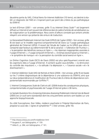 uu     Les Cahiers de l’Institut Wallon pour la Santé Mentale



deuxième partie du VAS, Critical Items for Internet Addiction (10 items), est destiné à éta-
blir un diagnostic de l’IAD en s’inspirant point par point des critères du jeu pathologique
du DSM-IV.

Le test d’Orman (2001 – voir annexe, grille 7) ou Internet Stress Scale137 est largement
diffusé sur Internet et sert souvent de référence dans le cadre d’articles de sensibilisation ou
de vulgarisation sur la problématique. Nous avons d’ailleurs constaté que certains articles
relayent une version qui présente des erreurs de traduction.

Le Generalized Problematic Internet Use Scale (GPIUS) de Caplan (2002 – Voir annexe, grille
8) est basé sur le modèle cognitivo-comportemental de Davis sur l’usage pathologique
généralisé de l’Internet (UPGI). Il ressort de l’étude de Caplan sur le GPIUS que celui-ci
comporte sept facteurs qui déterminent 68 % de la variance : « l’altération de l’humeur »,
« la perception des bénéfices sociaux en ligne », « les réponses inappropriées associées à
l’usage d’Internet », « l’usage compulsif d’Internet », « le temps excessif passé sur Internet »,
« le symptôme de manque » et « la perception du contrôle social exercé en ligne ».

Le Online Cognition Scale (OCS) de Davis (2002) est plus spécifiquement orienté vers
les cognitions liées à l’usage d’Internet. Il contient quatre sous-échelles : « la diminution
du contrôle des impulsions », « la solitude / la dépression », « l’aisance sociale » et « le
divertissement ».

L’ Internet Addiction Scale (IAS) de Nichols et Nicki (2004 – Voir annexe, grille 9) est basée
sur les 7 critères diagnostiques de la dépendance à une substance du DSM-IV, ainsi que
sur deux (prépondérance et modification de l’humeur) des 6 critères de dépendance com-
portementale recommandés par Griffiths138.

L’ Internet Consequences Scale de Clark et coll. (2004) évalue les conséquences physiques,
comportementales et psychosociales de l’usage d’Internet grâce à 38 items.

Le Sample Questions for a Screening Interview Assessing Problematic Internet Use de Beard
(2005) est un outil semi-standardisé dont les cinq premières sections sont basées sur une
approche biopsychosociale.

Du côté francophone, Dan Véléa, médecin psychiatre à l’hôpital Marmottan de Paris,
propose lui aussi des « signes et symptômes139 » (Voir annexe, grille 10).




137
    http ://www.stresscure.com/hrn/addiction.html
138
    Vaugeois P., voir bibliographie, n° 159.
139
    Véléa D., p. 284, voir bibliographie, n° 161.


                                               53
 