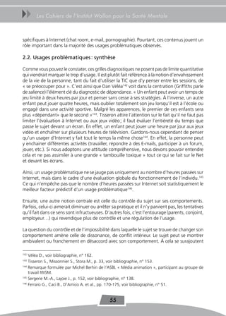 uu     Les Cahiers de l’Institut Wallon pour la Santé Mentale



spécifiques à Internet (chat room, e-mail, pornographie). Pourtant, ces contenus jouent un
rôle important dans la majorité des usages problématiques observés.

2.2. Usages problématiques : synthèse

Comme vous pouvez le constater, ces grilles diagnostiques ne posent pas de limite quantitative
qui viendrait marquer le trop d’usage. Il est plutôt fait référence à la notion d’envahissement
de la vie de la personne, tant du fait d’utiliser la TIC que d’y penser entre les sessions, de
« se préoccuper pour ». C’est ainsi que Dan Véléa142 voit dans la centration (Griffiths parle
de salience) l’élément clé du diagnostic de dépendance. « Un enfant peut avoir un temps de
jeu limité à deux heures par jour et penser sans cesse à ses stratégies. À l’inverse, un autre
enfant peut jouer quatre heures, mais oublier totalement son jeu lorsqu’il est à l’école ou
engagé dans une activité sportive. Malgré les apparences, le premier de ces enfants sera
plus «dépendant» que le second »143. Tisseron attire l’attention sur le fait qu’il ne faut pas
limiter l’évaluation à Internet ou aux jeux vidéo ; il faut évaluer l’entièreté du temps que
passe le sujet devant un écran. En effet, un enfant peut jouer une heure par jour aux jeux
vidéo et enchaîner sur plusieurs heures de télévision. Gardons-nous cependant de penser
qu’un usager d’Internet y fait tout le temps la même chose144. En effet, la personne peut
y enchainer différentes activités (travailler, répondre à des E-mails, participer à un forum,
jouer, etc.). Si nous adoptons une attitude compréhensive, nous devons pouvoir entendre
cela et ne pas assimiler à une grande « tambouille toxique » tout ce qui se fait sur le Net
et devant les écrans.

Ainsi, un usage problématique ne se jauge pas uniquement au nombre d’heures passées sur
Internet, mais dans le cadre d’une évaluation globale du fonctionnement de l’individu.145
Ce qui n’empêche pas que le nombre d’heures passées sur Internet soit statistiquement le
meilleur facteur prédictif d’un usage problématique146.

Ensuite, une autre notion centrale est celle du contrôle du sujet sur ses comportements.
Parfois, celui-ci aimerait diminuer ou arrêter sa pratique et il n’y parvient pas, les tentatives
qu’il fait dans ce sens sont infructueuses. D’autres fois, c’est l’entourage (parents, conjoint,
employeur…) qui revendique plus de contrôle et une régulation de l’usage.

La question du contrôle et de l’impossibilité dans laquelle le sujet se trouve de changer son
comportement amène celle de dissonance, de conflit intérieur. Le sujet peut se montrer
ambivalent ou franchement en désaccord avec son comportement. À cela se surajoutent

142
    Véléa D., voir bibliographie, n° 162.
143
    Tisseron S., Missonnier S., Stora M., p. 33, voir bibliographie, n° 153.
144
    Remarque formulée par Michel Berhin de l’ASBL « Média animation », participant au groupe de
    travail IWSM.
145
    Sergerie M.-A., Lajoie J., p. 152, voir bibliographie, n° 138.
146
    Ferraro G., Caci B., D’Amico A. et al., pp. 170-175, voir bibliographie, n° 51.


                                              55
 