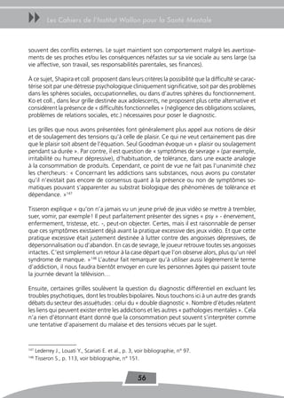 uu         Les Cahiers de l’Institut Wallon pour la Santé Mentale



souvent des conflits externes. Le sujet maintient son comportement malgré les avertisse-
ments de ses proches et/ou les conséquences néfastes sur sa vie sociale au sens large (sa
vie affective, son travail, ses responsabilités parentales, ses finances).

À ce sujet, Shapira et coll. proposent dans leurs critères la possibilité que la difficulté se carac-
térise soit par une détresse psychologique cliniquement significative, soit par des problèmes
dans les sphères sociales, occupationnelles, ou dans d’autres sphères du fonctionnement.
Ko et coll., dans leur grille destinée aux adolescents, ne proposent plus cette alternative et
considèrent la présence de « difficultés fonctionnelles » (négligence des obligations scolaires,
problèmes de relations sociales, etc.) nécessaires pour poser le diagnostic.

Les grilles que nous avons présentées font généralement plus appel aux notions de désir
et de soulagement des tensions qu’à celle de plaisir. Ce qui ne veut certainement pas dire
que le plaisir soit absent de l’équation. Seul Goodman évoque un « plaisir ou soulagement
pendant sa durée ». Par contre, il est question de « symptômes de sevrage » (par exemple,
irritabilité ou humeur dépressive), d’habituation, de tolérance, dans une exacte analogie
à la consommation de produits. Cependant, ce point de vue ne fait pas l’unanimité chez
les chercheurs : « Concernant les addictions sans substances, nous avons pu constater
qu’il n’existait pas encore de consensus quant à la présence ou non de symptômes so-
matiques pouvant s’apparenter au substrat biologique des phénomènes de tolérance et
dépendance. »147

Tisseron explique « qu’on n’a jamais vu un jeune privé de jeux vidéo se mettre à trembler,
suer, vomir, par exemple ! Il peut parfaitement présenter des signes « psy » - énervement,
enfermement, tristesse, etc. -, peut-on objecter. Certes, mais il est raisonnable de penser
que ces symptômes existaient déjà avant la pratique excessive des jeux vidéo. Et que cette
pratique excessive était justement destinée à lutter contre des angoisses dépressives, de
dépersonnalisation ou d’abandon. En cas de sevrage, le joueur retrouve toutes ses angoisses
intactes. C’est simplement un retour à la case départ que l’on observe alors, plus qu’un réel
syndrome de manque. »148 L’auteur fait remarquer qu’à utiliser aussi légèrement le terme
d’addiction, il nous faudra bientôt envoyer en cure les personnes âgées qui passent toute
la journée devant la télévision…

Ensuite, certaines grilles soulèvent la question du diagnostic différentiel en excluant les
troubles psychotiques, dont les troubles bipolaires. Nous touchons ici à un autre des grands
débats du secteur des assuétudes : celui du « double diagnostic ». Nombre d’études relatent
les liens qui peuvent exister entre les addictions et les autres « pathologies mentales ». Cela
n’a rien d’étonnant étant donné que la consommation peut souvent s’interpréter comme
une tentative d’apaisement du malaise et des tensions vécues par le sujet.



147
      Lederrey J., Louati Y., Scariati E. et al., p. 3, voir bibliographie, n° 97.
148
      Tisseron S., p. 113, voir bibliographie, n° 151.


                                                        56
 