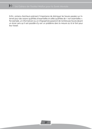 uu     Les Cahiers de l’Institut Wallon pour la Santé Mentale



Enfin, certains chercheurs précisent l’importance de distinguer les heures passées sur In-
ternet pour des raisons qualifiées d’essentielles et celles qualifiées de « non essentielles ».
Par exemple, un informaticien ou un infographiste passeront de nombreuses heures devant
un écran sans qu’il soit possible d’y voir un problème dans la mesure où ils le font pour
leur travail.




                                             57
 