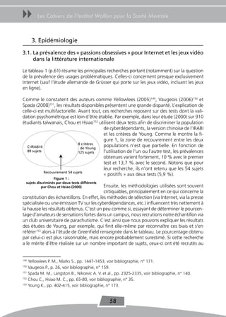 uu      Les Cahiers de l’Institut Wallon pour la Santé Mentale



      3. Epidémiologie

3.1. La prévalence des « passions obsessives » pour Internet et les jeux vidéo
     dans la littérature internationale

Le tableau 1 (p.61) résume les principales recherches portant (notamment) sur la question
de la prévalence des usages problématiques. Celles-ci concernent presque exclusivement
Internet (sauf l’étude allemande de Grüsser qui porte sur les jeux vidéo, incluant les jeux
en ligne).

Comme le constatent des auteurs comme Yellowlees (2005)149, Vaugeois (2006)150 et
Spada (2008)151, les résultats disponibles présentent une grande disparité. L’explication de
celle-ci est multifactorielle. Avant tout, ces recherches reposent sur des tests dont la vali-
dation psychométrique est loin d’être établie. Par exemple, dans leur étude (2000) sur 910
étudiants taïwanais, Chou et Hsiao152 utilisent deux tests afin de discriminer la population
                                           de cyberdépendants, la version chinoise de l’IRABI
                                           et les critères de Young. Comme le montre la fi-
                                           gure 1, la zone de recouvrement entre les deux
                                8 critères
  C-IRABI-II                     de Young
                                           populations n’est que partielle. En fonction de
  89 sujets                     125 sujets l’utilisation de l’un ou l’autre test, les prévalences
                                           obtenues varient fortement, 10 % avec le premier
                                           test et 13,7 % avec le second. Notons que pour
                                           leur recherche, ils n’ont retenu que les 54 sujets
             Recouvrement 54 sujets
                                           « positifs » aux deux tests (5,9 %).
                   Figure 1 :
  sujets discriminés par deux tests différents
            par Chou et Hsiao (2000)       Ensuite, les méthodologies utilisées sont souvent
                                           critiquables, principalement en ce qui concerne la
constitution des échantillons. En effet, les méthodes de sélection (via Internet, via la presse
spécialisée ou une émission TV sur les cyberdépendances, etc.) influencent très nettement à
la hausse les résultats obtenus. C’est un peu comme si, essayant de déterminer le pourcen-
tage d’amateurs de sensations fortes dans un campus, nous recrutions notre échantillon via
un club universitaire de parachutisme. C’est ainsi que nous pouvons expliquer les résultats
des études de Young, par exemple, qui finit elle-même par reconnaître ces biais et s’en
référer153 alors à l’étude de Greenfield renseignée dans le tableau. Le pourcentage obtenu
par celui-ci est plus raisonnable, mais encore probablement surestimé. Si cette recherche
a le mérite d’être réalisée sur un nombre important de sujets, ceux-ci ont été recrutés au


149
    Yellowlees P. M., Marks S., pp. 1447-1453, voir bibliographie, n° 171.
150
    Vaugeois P., p. 26, voir bibliographie, n° 159.
151
    Spada M. M., Langston B., Nikcevic A. V. et al., pp. 2325-2335, voir bibliographie, n° 140.
152
    Chou C., Hsiao M. C., pp. 65-80, voir bibliographie, n° 35.
153
    Young K., pp. 402-415, voir bibliographie, n° 173.


                                                 58
 