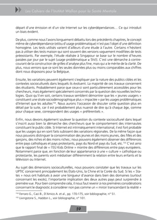 uu        Les Cahiers de l’Institut Wallon pour la Santé Mentale



départ d’une émission et d’un site Internet sur les cyberdépendances… Ce qui introduit
un biais évident.

De plus, comme nous l’avons longuement débattu lors des précédents chapitres, le concept
même de cyberdépendance (et/ou d’usage problématique) n’est pas l’objet d’une définition
homogène. Les tests utilisés varient d’ailleurs d’une étude à l’autre. Certains n’hésitent
pas à utiliser des tests maison qui sont souvent des versions vaguement modifiées de tests
préexistants. Par exemple, l’étude réalisée à Singapour se base sur le nombre d’heures
passées par jour par le sujet (usage problématique ≥ 5h/J). C’est une démarche à contre-
courant de la construction de grilles d’analyse plus fine, mais qui a le mérite de la clarté. De
plus, nous verrons que ce sont les seules données plus ou moins comparables aux chiffres
dont nous disposons pour la Belgique.

Ensuite, les variations peuvent également s’expliquer par la nature des publics cibles et les
contextes socioculturels dans lesquels ils évoluent. La majorité de ces travaux concernent
des étudiants. Probablement parce que ceux-ci sont particulièrement accessibles pour les
chercheurs, mais également spécialement concernés par la question des nouvelles techno-
logies. Quoi qu’il en soit, certains travaux semblent démontrer que les « jeunes usagers »
constituent une strate sociodémographique plus « impactée » par les usages problématiques
d’Internet que les adultes154. Nous aurons l’occasion de discuter cette question plus en
détail par la suite, car il est probablement plus nuancé de dire qu’à chaque âge, comme
pour chaque sexe, correspondent des usages « préférentiels ».

Enfin, nous devons également soulever la question du contexte socioculturel dans lequel
s’inscrit aussi bien la démarche des chercheurs que le comportement des internautes
constituant le public cible. Si Internet est intrinsèquement international, il est fort probable
que les usages qui en sont faits subissent des variations régionales. De la même façon que
nous pouvons distinguer la consommation des jeunes et des moins jeunes, des filles et des
garçons, des riches et des moins riches ; nous pouvons également observer des différences
entre pays catholiques et pays protestants, pays du Nord et pays du Sud, etc.155 C’est ainsi
que le rapport final de « l’EU Kids Online » montre des différences entre pays européens.
Notamment parce que, en fonction de leur appartenance à une « culture » catholique ou
protestante, les parents vont médiatiser différemment la relation entre leurs enfants et la
télévision ou Internet.

Au sujet des dimensions socioculturelles, nous pouvons constater que les travaux sur les
UPTIC concernent principalement les États-Unis, la Chine et la Corée du Sud. Si les « Sta-
tes » nous ont habitués à avoir une longueur d’avance dans bien des domaines (surtout
concernant les excès), l’importante implication des deux autres pays peut surprendre à
première vue. Pour bien comprendre cela, il nous faut revenir à nos premières considérations
concernant le diagnostic à considérer non pas comme un « miroir transcendant la réalité »
154
      Ferraro G., Caci B., D’Amico A. et al., pp. 170-175, voir bibliographie, n° 51.
155
      Livingstone S., Haddon L., voir bibliographie, n° 101.


                                                    59
 