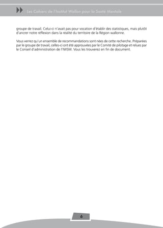 uu     Les Cahiers de l’Institut Wallon pour la Santé Mentale



groupe de travail. Celui-ci n’avait pas pour vocation d’établir des statistiques, mais plutôt
d’ancrer notre réflexion dans la réalité du territoire de la Région wallonne.

Vous verrez qu’un ensemble de recommandations sont nées de cette recherche. Préparées
par le groupe de travail, celles-ci ont été approuvées par le Comité de pilotage et relues par
le Conseil d’administration de l’IWSM. Vous les trouverez en fin de document.




                                              6
 
