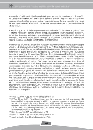 uu      Les Cahiers de l’Institut Wallon pour la Santé Mentale



(Jasanoff’s – 2004), mais bien le produit de grandes questions sociales et politiques156.
La Corée du Sud et la Chine ont ce point commun d’avoir à négocier des changements
sociaux, culturels et économiques majeurs en peu de temps. Dans ce contexte, Internet et
les jeux vidéo viennent matérialiser une forme d’envahissement par la culture occidentale
et ses valeurs.

C’est ainsi que depuis 2006 le gouvernement sud-coréen157 considère la question des
« Internet Addiction » comme une des principales questions de santé publique actuelle158.
Le nombre de travaux réalisés à ce sujet ainsi que les nombreuses cliniques spécialisées qui
viennent d’être mises en place sont à l’image de l’inquiétude qui tenaille actuellement la
société coréenne, partagée entre tradition et modernisme.

L’exemple de la Chine est encore plus marquant. Pour comprendre l’inquiétude du peuple
chinois et de ses dirigeants, il faut s’en référer à son histoire. Actuellement, certains « réac-
tionnaires » chinois font un parallèle entre le développement d’Internet dans leur pays et
la fameuse « guerre de l’opium » qui opposa au XIXe siècle la dynastie Qing - qui voulait
interdire le commerce de l’opium en Chine - et des puissances occidentales qui y voyaient
une source d’enrichissement… « La Chine contemporaine est comme l’Empire Qing, pleine
de la promesse d’un cosmopolitisme, qui permettra de la renforcer et de l’intégrer dans un
système politique global, mais qui l’expose en même temps aux influences étrangères qui
conduiront à sa chute »159. C’est ainsi que la question des addictions à Internet, comme celle
des suicides de joueurs de jeux vidéo, défraye les chroniques journalistiques en Chine depuis
le milieu des années nonante. À cette profonde crise morale, qui vient souvent opposer
jeunes et anciens, s’ajoute une nouvelle façon de concevoir l’individu dans la société et dans
sa famille. Pour bien percevoir la profondeur du séisme au sein de la société chinoise, il faut
prendre acte d’un glissement dans les modalités de structuration identitaire dont les mots
clés sont devenus en quelques années consommation et individualisme. Le domaine de la
psychiatrie a suivi la même évolution. Petit à petit s’installe en Chine une nouvelle façon
de concevoir la maladie mentale, le bien-être et la consommation de la psychiatrie et des
psychotropes. Golub et Lingley (2008) constatent d’ailleurs que ces derniers sont souvent
utilisés par les familles pour régler les conflits internes, la question des cyberaddictions en
étant un bon exemple160.


156
    Golub A., Lingley K., pp. 59-75, voir bibliographie, n° 64.
157
    NYT du 18 nov. 2007 : “To address the problem, the government has built a network of 140
    Internet-addiction counseling centers, in addition to treatment programs at almost 100 hospi-
    tals and, most recently, the Internet Rescue camp, which started this summer. Researchers have
    developed a checklist for diagnosing the addiction and determining its severity, the K-Scale. (The
    K is for Korea.)”http ://www.nytimes.com/2007/11/18/technology/18rehab.html ou http ://www.
    asianoffbeat.com/default.asp ?Display=1143
158
    Block J. J., pp. 306-307, voir bibliographie, n° 21.
159
    Golub A., Lingley K., pp. 59-75, voir bibliographie, n° 64.
160
    Golub A., Lingley K., p. 68, voir bibliographie, n° 64.


                                                 60
 