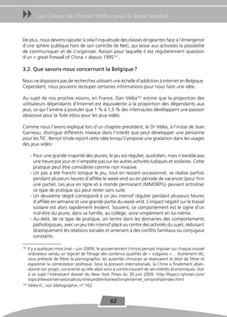 uu       Les Cahiers de l’Institut Wallon pour la Santé Mentale



De plus, nous devons rajouter à cela l’inquiétude des classes dirigeantes face à l’émergence
d’une sphère publique hors de son contrôle (le Net), qui laisse aux activistes la possibilité
de communiquer et de s’organiser. Raison pour laquelle il est régulièrement question
d’un « great firewall of China » depuis 1995161.

3.2. Que savons-nous concernant la Belgique ?

Nous ne disposons pas de recherches utilisant une échelle d’addiction à Internet en Belgique.
Cependant, nous pouvons recouper certaines informations pour nous faire une idée.

Au sujet de nos proches voisins, en France, Dan Véléa162 estime que la proportion des
utilisateurs dépendants d’Internet est équivalente à la proportion des dépendants aux
jeux, ce qui l’amène à postuler que 1 % à 1,5 % des internautes développent une passion
obsessive pour la Toile et/ou pour les jeux vidéo.

Comme nous l’avons expliqué lors d’un chapitre précédent, le Dr Véléa, à l’instar de Jean
Garneau, distingue différents niveaux dans l’intérêt que peut développer une personne
pour les TIC. Benoit Virole rejoint cette idée lorsqu’il propose une gradation dans les usages
des jeux vidéo :

      - Pour une grande majorité des jeunes, le jeu est régulier, quotidien, mais n’excède pas
        une heure par jour et n’empiète pas sur les autres activités ludiques et scolaires. Cette
        pratique peut être considérée comme non invasive.
      - Un pas a été franchi lorsque le jeu, tout en restant occasionnel, se réalise parfois
        pendant plusieurs heures d’affilée le week-end ou en période de vacances (pour finir
        une partie). Les jeux en ligne et à monde permanent (MMORPG) peuvent entraîner
        ce type de pratique qui peut rester sans suite.
      - Un deuxième degré correspond à un jeu intensif régulier pendant plusieurs heures
        d’affilée en semaine et une grande partie du week-end. L’impact négatif sur le travail
        scolaire est alors rapidement évident. Souvent, ce comportement est le signe d’un
        mal-être du jeune, dans sa famille, au collège, voire simplement en lui-même.
      - Au-delà, de ce type de pratique, on rentre dans les domaines des comportements
        pathologiques, avec un jeu très intensif placé au centre des activités du sujet, réduisant
        drastiquement les relations sociales et amenant à des conflits familiaux ou conjugaux
        constants.

161
    Il y a quelques mois (mai – juin 2009), le gouvernement chinois pensait imposer sur chaque nouvel
    ordinateur vendu un logiciel de filtrage des contenus qualifiés de « vulgaires »… Autrement dit,
    sous prétexte de filtrer la pornographie, les autorités chinoises se réservaient le droit de filtrer et
    espionner la contestation politique. Sous la pression internationale, la Chine a finalement aban-
    donné son projet, consciente qu’elle allait ainsi à contre-courant de ses intérêts économiques. Voir
    à ce sujet l’intéressant dossier du New York Times du 30 juin 2009 : http ://topics.nytimes.com/
    topics/news/international/countriesandterritories/china/internet_censorship/index.html
162
    Véléa D., voir bibliographie, n° 162.


                                                   62
 