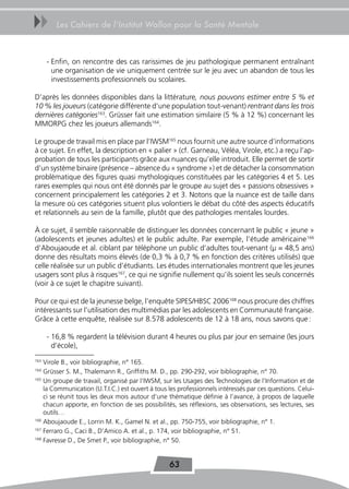 uu       Les Cahiers de l’Institut Wallon pour la Santé Mentale



      - Enfin, on rencontre des cas rarissimes de jeu pathologique permanent entraînant
        une organisation de vie uniquement centrée sur le jeu avec un abandon de tous les
        investissements professionnels ou scolaires.

D’après les données disponibles dans la littérature, nous pouvons estimer entre 5 % et
10 % les joueurs (catégorie différente d’une population tout-venant) rentrant dans les trois
dernières catégories163. Grüsser fait une estimation similaire (5 % à 12 %) concernant les
MMORPG chez les joueurs allemands164.

Le groupe de travail mis en place par l’IWSM165 nous fournit une autre source d’informations
à ce sujet. En effet, la description en « palier » (cf. Garneau, Véléa, Virole, etc.) a reçu l’ap-
probation de tous les participants grâce aux nuances qu’elle introduit. Elle permet de sortir
d’un système binaire (présence – absence du « syndrome ») et de détacher la consommation
problématique des figures quasi mythologiques constituées par les catégories 4 et 5. Les
rares exemples qui nous ont été donnés par le groupe au sujet des « passions obsessives »
concernent principalement les catégories 2 et 3. Notons que la nuance est de taille dans
la mesure où ces catégories situent plus volontiers le débat du côté des aspects éducatifs
et relationnels au sein de la famille, plutôt que des pathologies mentales lourdes.

À ce sujet, il semble raisonnable de distinguer les données concernant le public « jeune »
(adolescents et jeunes adultes) et le public adulte. Par exemple, l’étude américaine 166
d’Aboujaoude et al. ciblant par téléphone un public d’adultes tout-venant (μ = 48,5 ans)
donne des résultats moins élevés (de 0,3 % à 0,7 % en fonction des critères utilisés) que
celle réalisée sur un public d’étudiants. Les études internationales montrent que les jeunes
usagers sont plus à risques167, ce qui ne signifie nullement qu’ils soient les seuls concernés
(voir à ce sujet le chapitre suivant).

Pour ce qui est de la jeunesse belge, l’enquête SIPES/HBSC 2006168 nous procure des chiffres
intéressants sur l’utilisation des multimédias par les adolescents en Communauté française.
Grâce à cette enquête, réalisée sur 8.578 adolescents de 12 à 18 ans, nous savons que :

      - 16,8 % regardent la télévision durant 4 heures ou plus par jour en semaine (les jours
        d’école),
163
    Virole B., voir bibliographie, n° 165.
164
    Grüsser S. M., Thalemann R., Griffiths M. D., pp. 290-292, voir bibliographie, n° 70.
165
    Un groupe de travail, organisé par l’IWSM, sur les Usages des Technologies de l’Information et de
    la Communication (U.T.I.C.) est ouvert à tous les professionnels intéressés par ces questions. Celui-
    ci se réunit tous les deux mois autour d’une thématique définie à l’avance, à propos de laquelle
    chacun apporte, en fonction de ses possibilités, ses réflexions, ses observations, ses lectures, ses
    outils…
166
    Aboujaoude E., Lorrin M. K., Gamel N. et al., pp. 750-755, voir bibliographie, n° 1.
167
    Ferraro G., Caci B., D’Amico A. et al., p. 174, voir bibliographie, n° 51.
168
    Favresse D., De Smet P., voir bibliographie, n° 50.


                                                  63
 