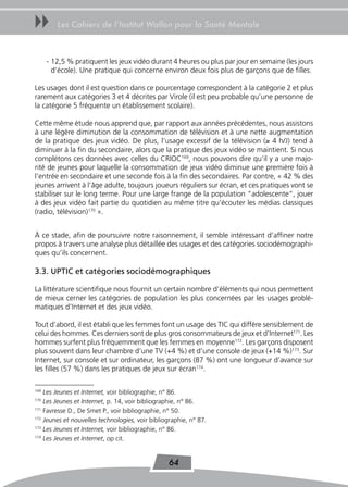uu       Les Cahiers de l’Institut Wallon pour la Santé Mentale



      - 12,5 % pratiquent les jeux vidéo durant 4 heures ou plus par jour en semaine (les jours
        d’école). Une pratique qui concerne environ deux fois plus de garçons que de filles.

Les usages dont il est question dans ce pourcentage correspondent à la catégorie 2 et plus
rarement aux catégories 3 et 4 décrites par Virole (il est peu probable qu’une personne de
la catégorie 5 fréquente un établissement scolaire).

Cette même étude nous apprend que, par rapport aux années précédentes, nous assistons
à une légère diminution de la consommation de télévision et à une nette augmentation
de la pratique des jeux vidéo. De plus, l’usage excessif de la télévision (≥ 4 h/J) tend à
diminuer à la fin du secondaire, alors que la pratique des jeux vidéo se maintient. Si nous
complétons ces données avec celles du CRIOC169, nous pouvons dire qu’il y a une majo-
rité de jeunes pour laquelle la consommation de jeux vidéo diminue une première fois à
l’entrée en secondaire et une seconde fois à la fin des secondaires. Par contre, « 42 % des
jeunes arrivent à l’âge adulte, toujours joueurs réguliers sur écran, et ces pratiques vont se
stabiliser sur le long terme. Pour une large frange de la population “adolescente”, jouer
à des jeux vidéo fait partie du quotidien au même titre qu’écouter les médias classiques
(radio, télévision)170 ».


À ce stade, afin de poursuivre notre raisonnement, il semble intéressant d’affiner notre
propos à travers une analyse plus détaillée des usages et des catégories sociodémographi-
ques qu’ils concernent.

3.3. UPtIC et catégories sociodémographiques

La littérature scientifique nous fournit un certain nombre d’éléments qui nous permettent
de mieux cerner les catégories de population les plus concernées par les usages problé-
matiques d’Internet et des jeux vidéo.

Tout d’abord, il est établi que les femmes font un usage des TIC qui diffère sensiblement de
celui des hommes. Ces derniers sont de plus gros consommateurs de jeux et d’Internet171. Les
hommes surfent plus fréquemment que les femmes en moyenne172. Les garçons disposent
plus souvent dans leur chambre d’une TV (+4 %) et d’une console de jeux (+14 %)173. Sur
Internet, sur console et sur ordinateur, les garçons (87 %) ont une longueur d’avance sur
les filles (57 %) dans les pratiques de jeux sur écran174.

169
    Les Jeunes et Internet, voir bibliographie, n° 86.
170
    Les Jeunes et Internet, p. 14, voir bibliographie, n° 86.
171
    Favresse D., De Smet P., voir bibliographie, n° 50.
172
    Jeunes et nouvelles technologies, voir bibliographie, n° 87.
173
    Les Jeunes et Internet, voir bibliographie, n° 86.
174
    Les Jeunes et Internet, op cit.


                                                 64
 