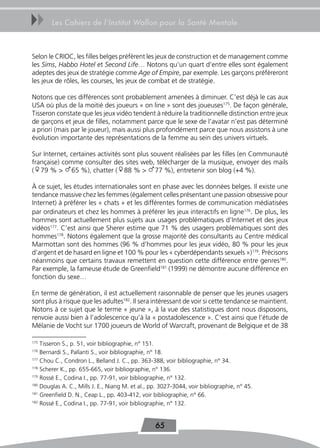 uu      Les Cahiers de l’Institut Wallon pour la Santé Mentale



Selon le CRIOC, les filles belges préfèrent les jeux de construction et de management comme
les Sims, Habbo Hotel et Second Life… Notons qu’un quart d’entre elles sont également
adeptes des jeux de stratégie comme Age of Empire, par exemple. Les garçons préfèreront
les jeux de rôles, les courses, les jeux de combat et de stratégie.

Notons que ces différences sont probablement amenées à diminuer. C’est déjà le cas aux
USA où plus de la moitié des joueurs « on line » sont des joueuses175. De façon générale,
Tisseron constate que les jeux vidéo tendent à réduire la traditionnelle distinction entre jeux
de garçons et jeux de filles, notamment parce que le sexe de l’avatar n’est pas déterminé
a priori (mais par le joueur), mais aussi plus profondément parce que nous assistons à une
évolution importante des représentations de la femme au sein des univers virtuels.

Sur Internet, certaines activités sont plus souvent réalisées par les filles (en Communauté
française) comme consulter des sites web, télécharger de la musique, envoyer des mails
(f79 % > m65 %), chatter (f88 % > m77 %), entretenir son blog (+4 %).

À ce sujet, les études internationales sont en phase avec les données belges. Il existe une
tendance massive chez les femmes (également celles présentant une passion obsessive pour
Internet) à préférer les « chats » et les différentes formes de communication médiatisées
par ordinateurs et chez les hommes à préférer les jeux interactifs en ligne176. De plus, les
hommes sont actuellement plus sujets aux usages problématiques d’Internet et des jeux
vidéos177. C’est ainsi que Sherer estime que 71 % des usagers problématiques sont des
hommes178. Notons également que la grosse majorité des consultants au Centre médical
Marmottan sont des hommes (96 % d’hommes pour les jeux vidéo, 80 % pour les jeux
d’argent et de hasard en ligne et 100 % pour les « cyberdépendants sexuels »)179. Précisons
néanmoins que certains travaux remettent en question cette différence entre genres180.
Par exemple, la fameuse étude de Greenfield181 (1999) ne démontre aucune différence en
fonction du sexe…

En terme de génération, il est actuellement raisonnable de penser que les jeunes usagers
sont plus à risque que les adultes182. Il sera intéressant de voir si cette tendance se maintient.
Notons à ce sujet que le terme « jeune », à la vue des statistiques dont nous disposons,
renvoie aussi bien à l’adolescence qu’à la « postadolescence ». C’est ainsi que l’étude de
Mélanie de Vocht sur 1700 joueurs de World of Warcraft, provenant de Belgique et de 38

175
    Tisseron S., p. 51, voir bibliographie, n° 151.
176
    Bernardi S., Pallanti S., voir bibliographie, n° 18.
177
    Chou C., Condron L., Belland J. C., pp. 363-388, voir bibliographie, n° 34.
178
    Scherer K., pp. 655-665, voir bibliographie, n° 136.
179
    Rossé E., Codina I., pp. 77-91, voir bibliographie, n° 132.
180
    Douglas A. C., Mills J. E., Niang M. et al., pp. 3027-3044, voir bibliographie, n° 45.
181
    Greenfield D. N., Ceap L., pp. 403-412, voir bibliographie, n° 66.
182
    Rossé E., Codina I., pp. 77-91, voir bibliographie, n° 132.


                                                  65
 