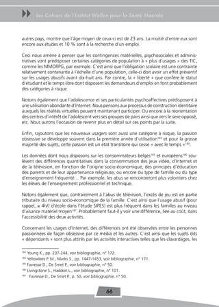 uu      Les Cahiers de l’Institut Wallon pour la Santé Mentale



autres pays, montre que l’âge moyen de ceux-ci est de 23 ans. La moitié d’entre eux sont
encore aux études et 10 % sont à la recherche d’un emploi.

Ceci nous amène à penser que les contingences matérielles, psychosociales et adminis-
tratives vont prédisposer certaines catégories de population à « plus d’usages » des TIC,
comme les MMORPG, par exemple. C’est ainsi que l’obligation scolaire est une contrainte
relativement contenante à l’échelle d’une population, celle-ci doit avoir un effet préventif
sur les usages abusifs avant dix-huit ans. Par contre, la « liberté » que confère le statut
d’étudiant et le temps libre dont disposent les demandeurs d’emploi en font probablement
des catégories à risque.

Notons également que l’adolescence et ses particularités psychoaffectives prédisposent à
une utilisation abondante d’Internet. Nous pensons aux processus de construction identitaire
auxquels les réalités virtuelles peuvent maintenant participer. Ou encore à la réorientation
des centres d’intérêt de l’adolescent vers ses groupes de pairs ainsi que vers le sexe opposé,
etc. Nous aurons l’occasion de revenir plus en détail sur ces points par la suite.

Enfin, rajoutons que les nouveaux usagers sont aussi une catégorie à risque, la passion
obsessive se développe souvent dans la première année d’utilisation183 et pour la grosse
majorité des sujets, cette passion est un état transitoire qui cesse « avec le temps »184.

Les données dont nous disposons sur les consommateurs belges185 et européens186 sou-
lèvent des différences quantitatives dans la consommation des jeux vidéo, d’Internet et
de la télévision, en fonction de l’origine socio-économique, des principes d’éducation
des parents et de leur appartenance religieuse, ou encore du type de famille ou du type
d’enseignement fréquenté… Par exemple, les abus se rencontreront plus volontiers chez
les élèves de l’enseignement professionnel et technique.

Notons également que, contrairement à l’abus de télévision, l’excès de jeu est en partie
tributaire du niveau socio-économique de la famille. C’est ainsi que l’usage abusif (pour
rappel, ≥ 4h/J d’école dans l’étude SIPES) est plus fréquent dans les familles au niveau
d’aisance matériel moyen187. Probablement faut-il y voir une différence, liée au coût, dans
l’accessibilité des deux activités.

Concernant les usages d’Internet, des différences ont été observées entre les personnes
passionnées de façon obsessive par ce média et les autres. C’est ainsi que les sujets dits
« dépendants » sont plus attirés par les activités interactives telles que les clavardages, les

183
    Young K., pp. 237-244, voir bibliographie, n° 172.
184
    Yellowlees P. M., Marks S., pp. 1447-1453, voir bibliographie, n° 171.
185
    Favresse D., De Smet P., voir bibliographie, n° 50.
186
    Livingstone S., Haddon L., voir bibliographie, n° 101.
187
      Favresse D., De Smet P., p. 50, voir bibliographie, n° 50.


                                                66
 