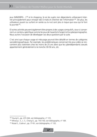 uu     Les Cahiers de l’Institut Wallon pour la Santé Mentale



jeux (MMORPG…)188 et le shopping, là où les sujets non dépendants utiliseraient Inter-
net principalement pour envoyer des E-mails et chercher de l’information189. De plus, les
utilisateurs jouant ou surfant en soirée ou la nuit sont plus à risque que ceux qui le font
la journée190.

D’autres activités peuvent également être propres à des usages compulsifs, ceux-ci concer-
nent un contenu spécifique comme les jeux de hasard et d’argent et la cyberpornographie.
Nous aurons l’occasion de développer ces deux questions par la suite.

C’est ainsi que chaque usage et mésusage pourrait être détaillé en termes de catégories
sociodémographiques. Par exemple, les problématiques concernant les jeux vidéo se ren-
contrent plus volontiers chez les moins de 25 ans alors que les cyberdépendants sexuels
appartiennent généralement à la tranche 30-50 ans, etc.




188
    Young K., pp. 237-244, voir bibliographie, n° 172.
189
    Whang L. S., L. S., Chang G., pp. 143-150, voir bibliographie, n° 169.
190
    Rossé E., Codina I., pp. 77-91, voir bibliographie, n° 132.


                                                 67
 