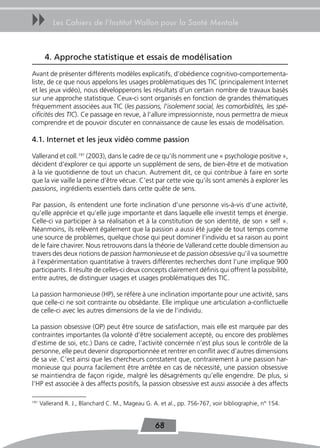 uu         Les Cahiers de l’Institut Wallon pour la Santé Mentale



        4. Approche statistique et essais de modélisation
Avant de présenter différents modèles explicatifs, d’obédience cognitivo-comportementa-
liste, de ce que nous appelons les usages problématiques des TIC (principalement Internet
et les jeux vidéo), nous développerons les résultats d’un certain nombre de travaux basés
sur une approche statistique. Ceux-ci sont organisés en fonction de grandes thématiques
fréquemment associées aux TIC (les passions, l’isolement social, les comorbidités, les spé-
cificités des TIC). Ce passage en revue, à l’allure impressionniste, nous permettra de mieux
comprendre et de pouvoir discuter en connaissance de cause les essais de modélisation.

4.1. Internet et les jeux vidéo comme passion

Vallerand et coll.191 (2003), dans le cadre de ce qu’ils nomment une « psychologie positive »,
décident d’explorer ce qui apporte un supplément de sens, de bien-être et de motivation
à la vie quotidienne de tout un chacun. Autrement dit, ce qui contribue à faire en sorte
que la vie vaille la peine d’être vécue. C’est par cette voie qu’ils sont amenés à explorer les
passions, ingrédients essentiels dans cette quête de sens.

Par passion, ils entendent une forte inclination d’une personne vis-à-vis d’une activité,
qu’elle apprécie et qu’elle juge importante et dans laquelle elle investit temps et énergie.
Celle-ci va participer à sa réalisation et à la constitution de son identité, de son « self ».
Néanmoins, ils relèvent également que la passion a aussi été jugée de tout temps comme
une source de problèmes, quelque chose qui peut dominer l’individu et sa raison au point
de le faire chavirer. Nous retrouvons dans la théorie de Vallerand cette double dimension au
travers des deux notions de passion harmonieuse et de passion obsessive qu’il va soumettre
à l’expérimentation quantitative à travers différentes recherches dont l’une implique 900
participants. Il résulte de celles-ci deux concepts clairement définis qui offrent la possibilité,
entre autres, de distinguer usages et usages problématiques des TIC.

La passion harmonieuse (HP), se réfère à une inclination importante pour une activité, sans
que celle-ci ne soit contrainte ou obsédante. Elle implique une articulation a-conflictuelle
de celle-ci avec les autres dimensions de la vie de l’individu.

La passion obsessive (OP) peut être source de satisfaction, mais elle est marquée par des
contraintes importantes (la volonté d’être socialement accepté, ou encore des problèmes
d’estime de soi, etc.) Dans ce cadre, l’activité concernée n’est plus sous le contrôle de la
personne, elle peut devenir disproportionnée et rentrer en conflit avec d’autres dimensions
de sa vie. C’est ainsi que les chercheurs constatent que, contrairement à une passion har-
monieuse qui pourra facilement être arrêtée en cas de nécessité, une passion obsessive
se maintiendra de façon rigide, malgré les désagréments qu’elle engendre. De plus, si
l’HP est associée à des affects positifs, la passion obsessive est aussi associée à des affects

191
      Vallerand R. J., Blanchard C. M., Mageau G. A. et al., pp. 756-767, voir bibliographie, n° 154.


                                                   68
 
