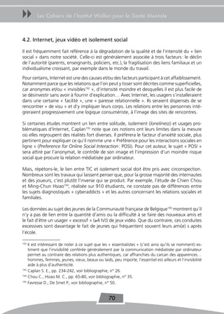 uu      Les Cahiers de l’Institut Wallon pour la Santé Mentale



4.2. Internet, jeux vidéo et isolement social

Il est fréquemment fait référence à la dégradation de la qualité et de l’intensité du « lien
social » dans notre société. Celle-ci est généralement associée à trois facteurs : le déclin
de l’autorité (parents, enseignants, policiers, etc.), la fragilisation des liens familiaux et un
individualisme croissant, par exemple dans le monde du travail.
Pour certains, Internet est une des causes et/ou des facteurs participant à cet affaiblissement.
Notamment parce que les relations que l’on peut y tisser sont décrites comme superficielles,
car anonymes et/ou « invisibles192 », d’intensité moindre et desquelles il est plus facile de
se désinvestir sans avoir à fournir d’explication… Avec Internet, les usagers s’installeraient
dans une certaine « facilité », une « paresse relationnelle ». Ils seraient dispensés de se
rencontrer « de visu » et d’y impliquer leurs corps. Les relations entre les personnes inté-
greraient progressivement une logique consumériste, à l’image des sites de rencontres.

Si certaines études montrent un lien entre solitude, isolement (loneliness) et usages pro-
blématiques d’Internet, Caplan193 note que ces notions ont leurs limites dans la mesure
où elles regroupent des réalités fort diverses. Il préfèrera le facteur d’anxiété sociale, plus
pertinent pour expliquer ce qu’il nomme une « Préférence pour les interactions sociales en
ligne » (Preference for Online Social Interaction : POSI). Pour cet auteur, le sujet « POSI »
sera attiré par l’anonymat, le contrôle de son image et l’impression d’un moindre risque
social que procure la relation médiatisée par ordinateur.

Mais, répétons-le, le lien entre TIC et isolement social doit être pris avec circonspection.
Nombreux sont les travaux qui laissent penser que, pour la grosse majorité des internautes
et des joueurs, c’est plutôt l’inverse qui se produit. Par exemple, l’étude de Chien Chou
et Ming-Chun Hsiao194, réalisée sur 910 étudiants, ne constate pas de différences entre
les sujets diagnostiqués « cyberaddicts » et les autres concernant les relations sociales et
familiales.

Les données au sujet des jeunes de la Communauté française de Belgique195 montrent qu’il
n’y a pas de lien entre la quantité d’amis ou la difficulté à se faire des nouveaux amis et
le fait d’être un usager « excessif » (≥4 h/J) de jeux vidéo. Que du contraire, ces conduites
excessives sont davantage le fait de jeunes qui fréquentent souvent leurs ami(e) s après
l’école.

192
    Il est intéressant de noter à ce sujet que les « essentialistes » (c’est ainsi qu’ils se nomment) es-
    timent que l’invisibilité conférée généralement par la communication médiatisée par ordinateur
    permet au contraire des relations plus authentiques, car affranchies du carcan des apparences…
    hommes, femmes, jeunes, vieux, beaux ou laids, peu importe, l’essentiel est ailleurs et l’invisibilité
    aide à plus d’authenticité.
193
    Caplan S. E., pp. 234-242, voir bibliographie, n° 26.
194
    Chou C., Hsiao M. C., pp. 65-80, voir bibliographie, n° 35.
195
    Favresse D., De Smet P., voir bibliographie, n° 50.


                                                   70
 