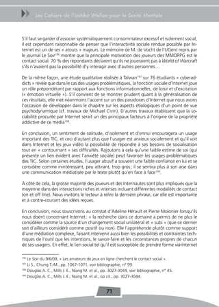 uu      Les Cahiers de l’Institut Wallon pour la Santé Mentale



S’il faut se garder d’associer systématiquement consommateur excessif et isolement social,
il est cependant raisonnable de penser que l’interactivité sociale rendue possible par In-
ternet est un de ses « atouts » majeurs. Le mémoire de M. de Vocht de l’UGent repris par
le journal Le Soir196 montre que la principale motivation des joueurs des MMORPG est le
contact social. 70 % des répondants déclarent qu’ils ne joueraient pas à World of Warcraft
s’ils n’avaient pas la possibilité d’y interagir avec d’autres personnes…

De la même façon, une étude qualitative réalisée à Taïwan197 sur 76 étudiants « cyberad-
dicts » révèle que dans le cas des usages problématiques, la fonction sociale d’Internet joue
un rôle prépondérant par rapport aux fonctions informationnelles, de loisir et d’excitation
(« émotion virtuelle »). S’il convient de se montrer prudent quant à la généralisation de
ces résultats, elle met néanmoins l’accent sur un des paradoxes d’Internet que nous avons
l’occasion de développer dans le chapitre sur les aspects étiologiques d’un point de vue
psychodynamique (cf. travaux de Michael Civin). D’autres travaux établissent que la so-
ciabilité procurée par Internet serait un des principaux facteurs à l’origine de la propriété
addictive de ce média198.

En conclusion, un sentiment de solitude, d’isolement et d’ennui encouragera un usage
important des TIC, et ceci d’autant plus que l’usager est anxieux socialement et qu’il voit
dans Internet et les jeux vidéo la possibilité de répondre à ses besoins de socialisation
tout en « contournant » ses difficultés. Rajoutons à cela qu’une faible estime de soi (qui
présente un lien évident avec l’anxiété sociale) peut favoriser les usages problématiques
des TIC. Selon certaines études, l’usager abusif a souvent une faible confiance en lui et se
considère comme inintéressant, peu attirant, trop gros ; il se sentira plus à son aise dans
une communication médiatisée par le texte plutôt qu’en face à face199.

À côté de cela, la grosse majorité des joueurs et des Internautes sont plus impliqués que la
moyenne dans des interactions riches et intenses incluant différentes modalités de contact
(on et off line). Nous invitons le lecteur à relire la dernière phrase, car elle est importante
et à contre-courant des idées reçues.

En conclusion, nous souscrivons au constat d’Adeline Hérault et Pierre Molonier lorsqu’ils
nous disent concernant Internet : « la recherche dans ce domaine a permis de ne plus le
considérer comme la source d’un changement social unilatéral et « subi » (que ce dernier
soit d’ailleurs considéré comme positif ou non). Elle l’appréhende plutôt comme support
d’une médiation complexe, faisant intervenir aussi bien les possibilités et contraintes tech-
niques de l’outil que les intentions, le savoir-faire et les circonstances propres de chacun
de ses usagers. En effet, le lien social tel qu’il est susceptible de prendre forme via Internet

196
    Le Soir du 9/6/09, « Les amateurs de jeux en ligne cherchent le contact social ».
197
    Li S., Chung T.-M., pp. 1067-1071, voir bibliographie, n° 99.
198
    Douglas A. C., Mills J. E., Niang M. et al., pp. 3027-3044, voir bibliographie, n° 45.
199
    Douglas A. C., Mills J. E., Niang M. et al., op cit., pp. 3027-3044.


                                                  71
 
