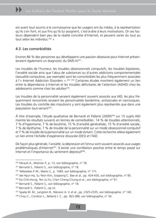 uu      Les Cahiers de l’Institut Wallon pour la Santé Mentale



est avant tout soumis à la connaissance que les usagers ont du média, à la représentation
qu’ils s’en font, et aux fins qu’ils lui assignent, c’est-à-dire à leurs motivations. Or ces fac-
teurs dépendent bien peu de la réalité concrète d’Internet, et peuvent varier du tout au
tout selon les individus.200 »

4.3. Les comorbidités

Environ 86 % des personnes qui développent une passion obsessive pour Internet présen-
teraient également un diagnostic du DMS-IV201.

Les troubles de l’humeur, les troubles obsessionnels compulsifs, les troubles bipolaires,
l’anxiété sociale ainsi que l’abus de substances ou d’autres addictions comportementales
(sexualité compulsive, par exemple) sont les comorbidités les plus fréquemment associées
à l’« Internet Addiction Disorders ».202 203 Certaines études montrent également un lien
entre la dépendance à Internet et les troubles déficitaires de l’attention (ADHD) chez les
adolescents comme chez les adultes204.

Les troubles de la personnalité seraient également souvent associés aux IAD, les plus fré-
quemment rencontrés seraient les personnalités borderline, antisociales et narcissiques.
Les troubles du contrôle des impulsions y sont également plus représentés que dans une
population tout-venant205.

À titre d’exemple, l’étude qualitative de Bernardi et Pallanti (2009)206 sur 15 sujets IAD
montre les résultats suivants en termes de comorbidités : 14 % de troubles attentionnels,
7 % d’hypomanie, 7 % de boulimie, 15 % d’anxiété généralisée, 15 % d’anxiété sociale,
7 % de dysthymie, 7 % de trouble de la personnalité sur un mode obsessionnel compulsif
et 7 % de trouble de la personnalité sur un mode évitant. Cette recherche relève également
un lien entre l’échelle d’expérience dissociée (DES) et l’IAD.

De façon plus générale, l’anxiété, la dépression et l’ennui sont souvent associés aux usages
problématiques d’Internet207. Il existe une corrélation positive entre le temps passé sur
Internet et l’importance du sentiment dépressif208.


200
    Hérault A., Molinier P., p. 13, voir bibliographie, n° 78.
201
    Bernardi S., Pallanti S., voir bibliographie, n° 18.
202
    Yellowlees P. M., Marks S., p. 1449, voir bibliographie, n° 171.
203
    Jee Hyun Ha, Su Yeon Kim, Soojeong C. Bae et al., pp. 424-430, voir bibliographie, n° 85.
204
    Ko Chih-Hung, Yen Ju-Yu, Chen Cheng-Chung et al., voir bibliographie, n° 91.
205
    Bernardi S., Pallanti S., voir bibliographie, n° 18.
206
    Bernardi S., Pallanti S., op cit.
207
    Spada M. M., Langston B., Nikcevic A. V. et al., pp. 2325-2335, voir bibliographie, n° 140.
208
    Chou C., Condron L., Belland J. C., pp. 363-388, voir bibliographie, n° 34.


                                                 72
 