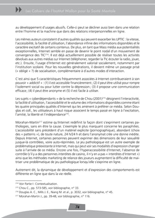 uu      Les Cahiers de l’Institut Wallon pour la Santé Mentale



au développement d’usages abusifs. Celle-ci peut se décliner aussi bien dans une relation
entre l’homme et la machine que dans des relations interpersonnelles en ligne.

Les mêmes auteurs constatent d’autres qualités qui peuvent exacerber les UPTIC : la vitesse,
l’accessibilité, la facilité d’utilisation, l’abondance infinie des informations disponibles et le
caractère excitatif de certains contenus. De plus, en tant que Mass média aux potentialités
exceptionnelles, Internet semble en passe de devenir le point nodal d’un mouvement de
convergence des TIC214. Il est déjà actuellement possible de réaliser toutes les activités
dévolues aux autres médias sur Internet (téléphoner, regarder la TV, écouter la radio, jouer,
etc.). Ensuite, l’usage d’Internet est généralement valorisé socialement, notamment par
l’institution scolaire. Pour les nouvelles générations, il devient même un passage prisé
(« obligé » ?) de socialisation, complémentaire à d’autres modes d’interaction.

C’est ainsi que 5 caractéristiques fréquemment associées à Internet contribueraient à son
pouvoir « addictif » : (1) il est accessible financièrement ; (2) il peut être utilisé pour rompre
l’isolement social ou pour lutter contre la dépression ; (3) il propose une communication
efficace ; (4) il peut être anonyme et (5) il est facile à utiliser.

Les sujets « cyberdépendants » de la recherche de Chou (2001)215 désignent l’interactivité,
la facilité d’utilisation, l’accessibilité et le volume des informations disponibles comme étant
les quatre principales qualités d’Internet qui les amènent à préférer ce média. Selon Dou-
glas et coll., les utilisateurs à haut risque associent le temps passé en ligne à l’excitation,
l’amitié, la liberté et l’indépendance216.

Morahan-Martin217 estime qu’Internet redéfinit la façon dont s’expriment certaines pa-
thologies, sans en être la cause. L’exemple le plus marquant concerne les paraphilies.
L’accessibilité sans précédent d’un matériel explicite (pornographique), abondant (choix
des « patterns »), de toute nature, 24 h/24 h et dans l’anonymat crée une donne inédite.
Depuis Internet, certaines personnes peuvent exprimer des dimensions de leur sexualité
jusque-là contrôlées, voire auto-réprimées. Le jeu pathologique est un autre exemple de
problématique préexistante à Internet, mais qui peut voir ses modalités d’expression changer
suite à l’arrivée de ce média. Encore une fois, l’hyperaccessibilité d’Internet, l’absence de
contrôle (s’il y a des personnes interdites de casino, il n’y en a pas « interdites d’Internet »)
ainsi que les méthodes marketing de relance des joueurs augmentent la difficulté de mai-
triser une problématique de jeu pathologique lorsqu’elle s’exprime en ligne.

Autrement dit, la dynamique de développement et d’expression des comportements est
différente en ligne que dans la vie réelle.

214
    Voir Partie I : Contextualisation.
215
    Chou C., pp. 573-585, voir bibliographie, n° 33.
216
    Douglas A. C., Mills J. E., Niang M. et al., p. 3032, voir bibliographie, n° 45.
217
    Morahan-Martin J., pp. 39-48, voir bibliographie, n° 116.


                                                   74
 