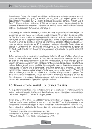 uu     Les Cahiers de l’Institut Wallon pour la Santé Mentale



Comme nous l’avons déjà évoqué, les relations médiatisées par ordinateur se caractérisent
par la possibilité de l’anonymat, le contrôle plus important que l’on peut garder sur son
apparence et l’impression qu’il y a moins de risques sociaux que dans une relation face à
face218. D’autres auteurs insistent sur le fait que ce type de communication permet de dé-
velopper extrêmement rapidement une forme « d’intimité » et/ou un climat de confidences
entre les protagonistes, fort appréciés par ceux-ci.

C’est ainsi que Greenfield219 constate, aux dires des sujets du panel impressionnant (17.251
personnes) de son étude, que certaines caractéristiques d’Internet et de ses modalités
de fonctionnement rendent ce média particulièrement attractif. La première de celle-ci,
renseignée par 41 % des personnes interrogées et 75 % des usagers problématiques, est
l’intimité intense (ou accélérée) permise par Internet. La seconde est la désinhibition per-
mise par Internet, renseignée par 43 % des personnes interrogées et 80 % des « Internet
addicts ». La troisième est l’absence de limites, pour 39 % de l’ensemble du groupe et
83 % des IAD. Ensuite vient l’intemporalité, puis dans une moindre mesure le sentiment
de contrôle.

Enfin, les jeux en ligne massivement multijoueur (MMO), tels que World of Warcraft ou
Dofus, sont considérés comme étant les plus à risque en matière d’usage problématique.
En effet, en plus de leur complexité et de leur sophistication, ils se caractérisent par un
univers persistant. Autrement dit, contrairement aux jeux classiques qui s’ajustent au
rythme de l’usager grâce à la possibilité de sauvegarder une partie et de la reprendre en
l’état quand il le désire, ceux-ci continuent à évoluer en dehors de sa présence. De plus, ils
demandent au joueur de s’associer avec d’autres pour réussir certains objectifs. S’ajoutent
alors pour l’usager toutes les contraintes et le plaisir liés à la dynamique du groupe. Ces
trois dimensions (sophistication, univers persistant et dynamique de groupe), en plus de
l’investissement « narcissique » du joueur pour son (ses) avatar(s), participent à comprendre
l’attrait tout particulier et l’aspect chronophage des MMO.

4.5. Différents modèles explicatifs des passions obsessives

Au départ d’analyses factorielles réalisées sur des groupes plus ou moins larges, certains
auteurs tentent d’apporter des éléments d’explication en termes étiologiques et/ou prédictifs
des usages compulsifs d’Internet et des jeux vidéo.

Chien Chou et Ming-Chun Hsiao (2000)220 constatent grâce à un large panel d’étudiants
(N=910) que le facteur prédictif le plus important d’un UPTIC est le plaisir que procure
l’expérience d’Internet à l’usager. Plus celui-ci vivra cette expérience comme « divertissante,
fun et interactive » et plus il a de chances d’en faire une utilisation abondante. Ce constat
218
    Caplan S. E., pp. 234-242, voir bibliographie, n° 26.
219
    Greenfield D. N., Ceap L., pp. 403-412, voir bibliographie, n° 66.
220
    Chou C., Hsiao M. C., pp. 65-80, voir bibliographie, n° 35.


                                                 75
 