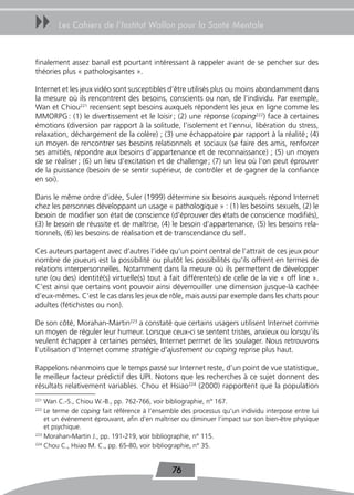 uu      Les Cahiers de l’Institut Wallon pour la Santé Mentale



finalement assez banal est pourtant intéressant à rappeler avant de se pencher sur des
théories plus « pathologisantes ».

Internet et les jeux vidéo sont susceptibles d’être utilisés plus ou moins abondamment dans
la mesure où ils rencontrent des besoins, conscients ou non, de l’individu. Par exemple,
Wan et Chiou221 recensent sept besoins auxquels répondent les jeux en ligne comme les
MMORPG : (1) le divertissement et le loisir ; (2) une réponse (coping222) face à certaines
émotions (diversion par rapport à la solitude, l’isolement et l’ennui, libération du stress,
relaxation, déchargement de la colère) ; (3) une échappatoire par rapport à la réalité ; (4)
un moyen de rencontrer ses besoins relationnels et sociaux (se faire des amis, renforcer
ses amitiés, répondre aux besoins d’appartenance et de reconnaissance) ; (5) un moyen
de se réaliser ; (6) un lieu d’excitation et de challenge ; (7) un lieu où l’on peut éprouver
de la puissance (besoin de se sentir supérieur, de contrôler et de gagner de la confiance
en soi).

Dans le même ordre d’idée, Suler (1999) détermine six besoins auxquels répond Internet
chez les personnes développant un usage « pathologique » : (1) les besoins sexuels, (2) le
besoin de modifier son état de conscience (d’éprouver des états de conscience modifiés),
(3) le besoin de réussite et de maîtrise, (4) le besoin d’appartenance, (5) les besoins rela-
tionnels, (6) les besoins de réalisation et de transcendance du self.

Ces auteurs partagent avec d’autres l’idée qu’un point central de l’attrait de ces jeux pour
nombre de joueurs est la possibilité ou plutôt les possibilités qu’ils offrent en termes de
relations interpersonnelles. Notamment dans la mesure où ils permettent de développer
une (ou des) identité(s) virtuelle(s) tout à fait différente(s) de celle de la vie « off line ».
C’est ainsi que certains vont pouvoir ainsi déverrouiller une dimension jusque-là cachée
d’eux-mêmes. C’est le cas dans les jeux de rôle, mais aussi par exemple dans les chats pour
adultes (fétichistes ou non).

De son côté, Morahan-Martin223 a constaté que certains usagers utilisent Internet comme
un moyen de réguler leur humeur. Lorsque ceux-ci se sentent tristes, anxieux ou lorsqu’ils
veulent échapper à certaines pensées, Internet permet de les soulager. Nous retrouvons
l’utilisation d’Internet comme stratégie d’ajustement ou coping reprise plus haut.

Rappelons néanmoins que le temps passé sur Internet reste, d’un point de vue statistique,
le meilleur facteur prédictif des UPI. Notons que les recherches à ce sujet donnent des
résultats relativement variables. Chou et Hsiao224 (2000) rapportent que la population
221
    Wan C.-S., Chiou W.-B., pp. 762-766, voir bibliographie, n° 167.
222
    Le terme de coping fait référence à l’ensemble des processus qu’un individu interpose entre lui
    et un événement éprouvant, afin d’en maîtriser ou diminuer l’impact sur son bien-être physique
    et psychique.
223
    Morahan-Martin J., pp. 191-219, voir bibliographie, n° 115.
224
    Chou C., Hsiao M. C., pp. 65-80, voir bibliographie, n° 35.


                                               76
 