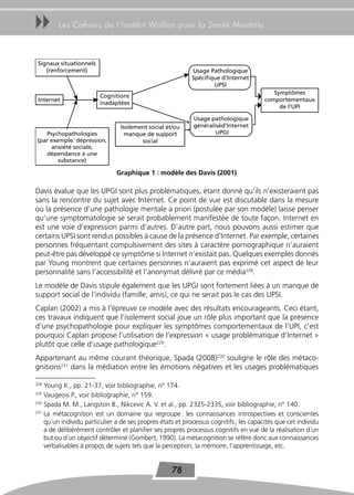 uu      Les Cahiers de l’Institut Wallon pour la Santé Mentale



 Signaux situationnels
    (renforcement)                                          Usage Pathologique
                                                            Spécifique d'Internet
                                                                    UPSI
                                                                                           Symptômes
                         Cognitions
 Internet                                                                               comportementaux
                         inadaptées
                                                                                             de l'UPI

                                                            Usage pathologique
                                Isolement social et/ou      généraliséd'Internet
   Psychopathologies              manque de support                 UPGI
(par exemple: dépression,              social
     anxiété sociale,
   dépendance à une
        substance)

                               Graphique 1 : modèle des Davis (2001)

Davis évalue que les UPGI sont plus problématiques, étant donné qu’ils n’existeraient pas
sans la rencontre du sujet avec Internet. Ce point de vue est discutable dans la mesure
où la présence d’une pathologie mentale a priori (postulée par son modèle) laisse penser
qu’une symptomatologie se serait probablement manifestée de toute façon. Internet en
est une voie d’expression parmi d’autres. D’autre part, nous pouvons aussi estimer que
certains UPSI sont rendus possibles à cause de la présence d’Internet. Par exemple, certaines
personnes fréquentant compulsivement des sites à caractère pornographique n’auraient
peut-être pas développé ce symptôme si Internet n’existait pas. Quelques exemples donnés
par Young montrent que certaines personnes n’auraient pas exprimé cet aspect de leur
personnalité sans l’accessibilité et l’anonymat délivré par ce média228.
Le modèle de Davis stipule également que les UPGI sont fortement liées à un manque de
support social de l’individu (famille, amis), ce qui ne serait pas le cas des UPSI.
Caplan (2002) a mis à l’épreuve ce modèle avec des résultats encourageants. Ceci étant,
ces travaux indiquent que l’isolement social joue un rôle plus important que la présence
d’une psychopathologie pour expliquer les symptômes comportementaux de l’UPI, c’est
pourquoi Caplan propose l’utilisation de l’expression « usage problématique d’Internet »
plutôt que celle d’usage pathologique229.
Appartenant au même courant théorique, Spada (2008)230 souligne le rôle des métaco-
gnitions231 dans la médiation entre les émotions négatives et les usages problématiques

228
    Young K., pp. 21-37, voir bibliographie, n° 174.
229
    Vaugeois P., voir bibliographie, n° 159.
230
    Spada M. M., Langston B., Nikcevic A. V. et al., pp. 2325-2335, voir bibliographie, n° 140.
231
    La métacognition est un domaine qui regroupe : les connaissances introspectives et conscientes
    qu´un individu particulier a de ses propres états et processus cognitifs ; les capacités que cet individu
    a de délibérément contrôler et planifier ses propres processus cognitifs en vue de la réalisation d´un
    but ou d´un objectif déterminé (Gombert, 1990). La métacognition se réfère donc aux connaissances
    verbalisables à propos de sujets tels que la perception, la mémoire, l’apprentissage, etc.


                                                    78
 