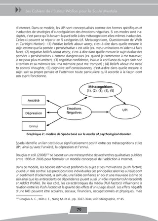 uu        Les Cahiers de l’Institut Wallon pour la Santé Mentale



d’Internet. Dans ce modèle, les UPI sont conceptualisés comme des formes spécifiques et
inadaptées de stratégies d’autorégulation des émotions négatives. Si ces modes sont ina-
daptés, c’est parce qu’ils laissent la part belle à des métacognitions elles-mêmes inadaptées.
Celles-ci peuvent se répartir en 5 catégories (cf. Metacognitions, Questionnaire de Wells
et Cartright-Hatton) : (1) Positive beliefs about worry, c’est-à-dire dans quelle mesure le
sujet estime que la pensée « persévérative » est utile (ex. mes ruminations m’aident à faire
face) ; (2) negative beliefs about worry, c’est-à-dire dans quelle mesure le sujet évalue des
pensées « persévératives » comme dangereuses (ex. quand je commence à me tracasser,
je ne peux plus m’arrêter) ; (3) cognitive confidence, évalue la confiance du sujet dans son
attention et sa mémoire (ex. ma mémoire peut me tromper) ; (4) Beliefs about the need
to control thoughts ; (5) cognitive self-consciousness, c’est-à-dire dans quelle mesure le
sujet suit sa propre pensée et l’attention toute particulière qu’il accorde à la façon dont
son esprit fonctionne.


                                                              Métacognitions
                                                             (1), (2), (3), (4), (5)

            Anxiété

                                            Emotions                                      UPI
          Dépression                        Négatives



              Ennui

           Graphique 2 : modèle de spada basé sur le model of psychological disorder.


Spada identifie un lien statistique significativement positif entre ces métacognitions et les
UPI, ainsi qu’avec l’anxiété, la dépression et l’ennui.

Douglas et coll. (2008)232 se basent sur une métasynthèse des recherches qualitatives publiées
entre 1996 et 2006 pour formuler un modèle conceptuel de l’addiction à Internet.

Dans ce modèle, les besoins intimes et profonds du sujet et ses motivations (push factors)
jouent un rôle central. Les prédispositions individuelles (les principales selon les auteurs sont
un sentiment d’isolement, la solitude, une faible confiance en soi et une mauvaise estime de
soi) ainsi que les antécédents de dépendance jouent aussi un rôle important (Antecedents
et Addict Profile). De leur côté, les caractéristiques du média (Pull Factors) influencent la
relation entre les Push Factors et la gravité des effets d’un usage abusif. Les effets négatifs
d’une IAD peuvent être scolaires, sociaux, financiers, occupationnels et physiques, mais

232
      Douglas A. C., Mills J. E., Niang M. et al., pp. 3027-3044, voir bibliographie, n° 45.


                                                    79
 